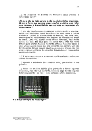71
(...) Na psicologia do Sermão da Montanha Jesus provoca a
humanidade a pedir:
“dá-me o pão de hoje, dá-me o pão eu alivia minhas angústias,
dá-me a força que aquieta meus medos, o ânimo que refaz
meu cansaço, a tranqüilidade que abranda as tormentas do
meu estresse”.
(...) Por não transformarem o presente numa experiência vibrante,
muitos são miseráveis tendo abundância de bens, fama e cultura
acadêmica. Quanto eu era estudante de medicina, não tinha carro,
dinheiro para ir a restaurantes e mal dispunha de recursos para andar
de ônibus. Certa vez, quando deixei minha namorada, hoje minha
esposa, na casa dos seus pais, eu sentia fome, mas não tinha
dinheiro para lanchar. Naquele momento, enfiei as mãos nos bolsos e
achei uma pequena moeda que era suficiente para comprar um pão
de 50 gramas. Jamais esqueci aquele pequeno pão, embora não me
lembre mais de milhares de alimentos degustados em restaurantes
ao redor do mundo.
(...) A fartura em excesso e a escassez, mal trabalhadas, podem ser
celeiros de angústias.
(...) Quando a existência está correndo risco, percebemos a sua
grandeza.
(...) Pense no amanhã apenas para planejá-lo e tomar algumas
precauções, mas não viva o amanhã. Encene a peça da vida no palco
do tempo presente – do hoje – como se fosse o último espetáculo.
6.a Hoje é tempo de mudança157
157
Luiz Motivado/ Internet.
 