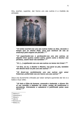 75
Ora, exortar, suportar, dar honra uns aos outros é a medida da
amizade:
“13 antes exortai-vos uns aos outros todos os dias, durante o
tempo que se chama Hoje, para que nenhum de vós se
endureça pelo engano do pecado”.159
“13 suportando-vos e perdoando-vos uns aos outros, se
alguém tiver queixa contra outro; assim como o Senhor vos
perdoou, assim fazei vós também”.160
“21 (...) sujeitando-vos uns aos outros no temor de Cristo”.161
“14 Ora, se eu, o Senhor e Mestre, vos lavei os pés, também
vós deveis lavar os pés uns aos outros”.162
“10 Amai-vos cordialmente uns aos outros com amor
fraternal, preferindo-vos em honra uns aos outros”.163
Jesus era duramente criticado por estar sempre querendo dar de si a
todos à Sua volta:
“19 Veio o Filho do homem, comendo e bebendo, e dizem: Eis
aí um comilão e bebedor de vinho, amigo de publicanos e
pecadores. Entretanto a sabedoria é justificada pelas suas
obras”.164
159
Hebreus 3.
160
Colossenses 3.
161
Efésios 5.
162
João 13.
163
Romanos 12.
164
Mateus 11.
 