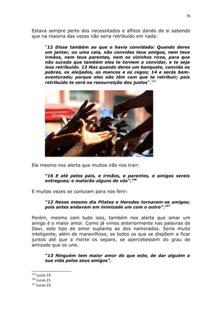 76
Estava sempre perto dos necessitados e aflitos dando de si sabendo
que na maioria das vezes não seria retribuído em nada:
“12 Disse também ao que o havia convidado: Quando deres
um jantar, ou uma ceia, não convides teus amigos, nem teus
irmãos, nem teus parentes, nem os vizinhos ricos, para que
não suceda que também eles te tornem a convidar, e te seja
isso retribuído. 13 Mas quando deres um banquete, convida os
pobres, os aleijados, os mancos e os cegos; 14 e serás bem-
aventurado; porque eles não têm com que te retribuir; pois
retribuído te será na ressurreição dos justos”.165
Ele mesmo nos alerta que muitos irão nos trair:
“16 E até pelos pais, e irmãos, e parentes, e amigos sereis
entregues; e matarão alguns de vós”.166
E muitas vezes se conluiam para nos ferir:
“12 Nesse mesmo dia Pilatos e Herodes tornaram-se amigos;
pois antes andavam em inimizade um com o outro”.167
Porém, mesmo com tudo isso, também nos alerta que amar um
amigo é o maior amor. Como já vimos anteriormente nas palavras de
Davi, este tipo de amor suplanta ao dos namorados. Seria muito
inteligente, além de maravilhoso, se todos os que se dispõem a ficar
juntos até que a morte os separe, se apercebessem do grau de
amizade que os une.
“13 Ninguém tem maior amor do que este, de dar alguém a
sua vida pelos seus amigos”.
165
Lucas 14.
166
Lucas 21.
167
Lucas 23.
 