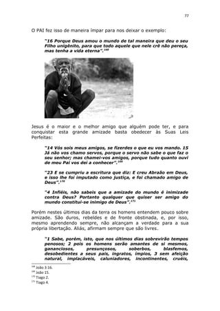 77
O PAI fez isso de maneira ímpar para nos deixar o exemplo:
“16 Porque Deus amou o mundo de tal maneira que deu o seu
Filho unigênito, para que todo aquele que nele crê não pereça,
mas tenha a vida eterna”.168
Jesus é o maior e o melhor amigo que alguém pode ter, e para
conquistar esta grande amizade basta obedecer às Suas Leis
Perfeitas:
“14 Vós sois meus amigos, se fizerdes o que eu vos mando. 15
Já não vos chamo servos, porque o servo não sabe o que faz o
seu senhor; mas chamei-vos amigos, porque tudo quanto ouvi
de meu Pai vos dei a conhecer”.169
“23 E se cumpriu a escritura que diz: E creu Abraão em Deus,
e isso lhe foi imputado como justiça, e foi chamado amigo de
Deus”.170
“4 Infiéis, não sabeis que a amizade do mundo é inimizade
contra Deus? Portanto qualquer que quiser ser amigo do
mundo constitui-se inimigo de Deus”.171
Porém nestes últimos dias da terra os homens entendem pouco sobre
amizade. São duros, rebeldes e de fronte obstinada, e, por isso,
mesmo aprendendo sempre, não alcançam a verdade para a sua
própria libertação. Aliás, afirmam sempre que são livres.
“1 Sabe, porém, isto, que nos últimos dias sobrevirão tempos
penosos; 2 pois os homens serão amantes de si mesmos,
gananciosos, presunçosos, soberbos, blasfemos,
desobedientes a seus pais, ingratos, ímpios, 3 sem afeição
natural, implacáveis, caluniadores, incontinentes, cruéis,
168
João 3:16.
169
João 15.
170
Tiago 2.
171
Tiago 4.
 