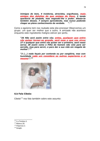78
inimigos do bem, 4 traidores, atrevidos, orgulhosos, mais
amigos dos deleites do que amigos de Deus, 5 tendo
aparência de piedade, mas negando-lhe o poder. Afasta-te
também desses. 7 sempre aprendendo, mas nunca podendo
chegar ao pleno conhecimento da verdade. “.172
Como o egoísmo tem nos roubado esta jóia preciosa! Observemos um
grupo: um quer ser melhor que o outro. A amizade não acontece
enquanto este ingrediente maligno estiver por perto.
“26 Não será assim entre vós; antes, qualquer que entre
vós quiser tornar-se grande, será esse o que vos sirva;
27 e qualquer que entre vós quiser ser o primeiro, será vosso
servo; 28 assim como o Filho do homem não veio para ser
servido, mas para servir, e para dar a sua vida em resgate de
muitos”.173
“3 (...) nada façais por contenda ou por vanglória, mas com
humildade cada um considere os outros superiores a si
mesmo”.174
6.b Fala Cibela:
Cibela175
nos fala também sobre este assunto:
172
II a Timóteo 3.
173
Mateus 20.
174
Filipenses 2.
175
Google.
 