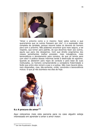 79
"Amar o próximo como a si mesmo: fazer pelos outros o que
quereríamos que os outros fizessem por nós", é a expressão mais
completa da caridade, porque resume todos os deveres do homem
para com o próximo. Não podemos encontrar guia mais seguro, a tal
respeito, que tomar para padrão, do que devemos fazer aos outros,
aquilo que para nós desejamos. Com que direito exigiríamos dos
nossos semelhantes melhor proceder, mais indulgência, mais
benevolência e devotamento para conosco, do que os temos para
com eles? A prática dessas máximas tende à destruição do egoísmo.
Quando as adotarem para regra de conduta e para base de suas
instituições, os homens compreenderão a verdadeira fraternidade e
farão que entre eles reinem a paz e a justiça. Não mais haverá ódios,
nem dissensões, mas, tão-somente, união, concórdia e benevolência
mútua. O que já não acontece nos dias de hoje.
6.c A procura do amor176
Aqui colocamos mais esta parceria para no caso alguém esteja
interessado em aprender a amar o amor maior:
176
Jan Van Ruysbroeck. Google.
 