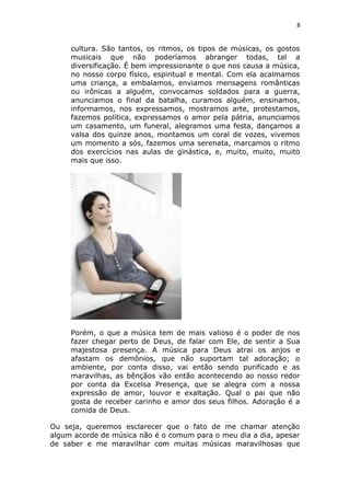 8
cultura. São tantos, os ritmos, os tipos de músicas, os gostos
musicais que não poderíamos abranger todas, tal a
diversificação. É bem impressionante o que nos causa a música,
no nosso corpo físico, espiritual e mental. Com ela acalmamos
uma criança, a embalamos, enviamos mensagens românticas
ou irônicas a alguém, convocamos soldados para a guerra,
anunciamos o final da batalha, curamos alguém, ensinamos,
informamos, nos expressamos, mostramos arte, protestamos,
fazemos política, expressamos o amor pela pátria, anunciamos
um casamento, um funeral, alegramos uma festa, dançamos a
valsa dos quinze anos, montamos um coral de vozes, vivemos
um momento a sós, fazemos uma serenata, marcamos o ritmo
dos exercícios nas aulas de ginástica, e, muito, muito, muito
mais que isso.
Porém, o que a música tem de mais valioso é o poder de nos
fazer chegar perto de Deus, de falar com Ele, de sentir a Sua
majestosa presença. A música para Deus atrai os anjos e
afastam os demônios, que não suportam tal adoração; o
ambiente, por conta disso, vai então sendo purificado e as
maravilhas, as bênçãos vão então acontecendo ao nosso redor
por conta da Excelsa Presença, que se alegra com a nossa
expressão de amor, louvor e exaltação. Qual o pai que não
gosta de receber carinho e amor dos seus filhos. Adoração é a
comida de Deus.
Ou seja, queremos esclarecer que o fato de me chamar atenção
algum acorde de música não é o comum para o meu dia a dia, apesar
de saber e me maravilhar com muitas músicas maravilhosas que
 