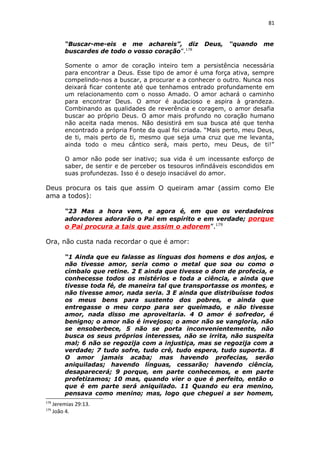 81
“Buscar-me-eis e me achareis”, diz Deus, “quando me
buscardes de todo o vosso coração”.178
Somente o amor de coração inteiro tem a persistência necessária
para encontrar a Deus. Esse tipo de amor é uma força ativa, sempre
compelindo-nos a buscar, a procurar e a conhecer o outro. Nunca nos
deixará ficar contente até que tenhamos entrado profundamente em
um relacionamento com o nosso Amado. O amor achará o caminho
para encontrar Deus. O amor é audacioso e aspira à grandeza.
Combinando as qualidades de reverência e coragem, o amor desafia
buscar ao próprio Deus. O amor mais profundo no coração humano
não aceita nada menos. Não desistirá em sua busca até que tenha
encontrado a própria Fonte da qual foi criada. “Mais perto, meu Deus,
de ti, mais perto de ti, mesmo que seja uma cruz que me levanta,
ainda todo o meu cântico será, mais perto, meu Deus, de ti!”
O amor não pode ser inativo; sua vida é um incessante esforço de
saber, de sentir e de perceber os tesouros infindáveis escondidos em
suas profundezas. Isso é o desejo insaciável do amor.
Deus procura os tais que assim O queiram amar (assim como Ele
ama a todos):
“23 Mas a hora vem, e agora é, em que os verdadeiros
adoradores adorarão o Pai em espírito e em verdade; porque
o Pai procura a tais que assim o adorem”.179
Ora, não custa nada recordar o que é amor:
“1 Ainda que eu falasse as línguas dos homens e dos anjos, e
não tivesse amor, seria como o metal que soa ou como o
címbalo que retine. 2 E ainda que tivesse o dom de profecia, e
conhecesse todos os mistérios e toda a ciência, e ainda que
tivesse toda fé, de maneira tal que transportasse os montes, e
não tivesse amor, nada seria. 3 E ainda que distribuísse todos
os meus bens para sustento dos pobres, e ainda que
entregasse o meu corpo para ser queimado, e não tivesse
amor, nada disso me aproveitaria. 4 O amor é sofredor, é
benigno; o amor não é invejoso; o amor não se vangloria, não
se ensoberbece, 5 não se porta inconvenientemente, não
busca os seus próprios interesses, não se irrita, não suspeita
mal; 6 não se regozija com a injustiça, mas se regozija com a
verdade; 7 tudo sofre, tudo crê, tudo espera, tudo suporta. 8
O amor jamais acaba; mas havendo profecias, serão
aniquiladas; havendo línguas, cessarão; havendo ciência,
desaparecerá; 9 porque, em parte conhecemos, e em parte
profetizamos; 10 mas, quando vier o que é perfeito, então o
que é em parte será aniquilado. 11 Quando eu era menino,
pensava como menino; mas, logo que cheguei a ser homem,
178
Jeremias 29:13.
179
João 4.
 