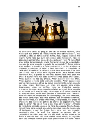 83
Há cinco anos atrás, eu preguei, em uma de nossas reuniões, uma
mensagem que chamei de “Você pode me amar através disto?”. Na
verdade, a idéia do tema não foi minha, mas, naquela ocasião, me
inspirei numa frase que ouvi para pregar esta mensagem. Hoje eu
gostaria de compartilhar alguns trechos dela com você: “É muito fácil
amar antes da tempestade; muito fácil amar depois da tempestade;
mas que tal amar durante e através da tempestade?”. Todos podem
amar amável, o simpático, o forte, o atraente, o bonito, o jeitoso, o
resolvido, o corajoso, o sadio, o bem humorado, o brincalhão, o
capacitado, o talentoso, o decidido, o que sabe o que quer, o de bem
com a vida. Não é difícil amar alguém assim. Jesus mesmo falou
sobre isso. Mas, e quando eu não estou assim? Você ainda pode me
amar? E quando você não está assim? Eu ainda posso amar você?.
Amar, quando eu não sou amável. Amar, quando tudo fica difícil.
Amar, quando o vento está soprando contrário. Amar, quando não
sobrou mais nada que atraia ou cative exteriormente. Amar, quando
eu estou chato, deprimido, em crise, em pânico, com medo,
desanimado, triste, em conflito, cheio de limitações, doente,
precisando de ajuda. Amar, quando eu falhei, errei, caí. Amar quando
eu entristeci você, magoei você, decepcionei você. Amar, enquanto
eu estou tentando juntar meus pedaços e redescobrir meu caminho.
Amar no meio da tempestade, do desemprego, da crise financeira,
das contas para pagar, dos filhos doentes, dos problemas na família,
dos desencontros, das crises emocionais, da depressão, das crises de
ansiedade, dos ataques de pânico, do choro e do esgotamento. Você
pode me amar, não só em meio a isto; mas, através disto? . O teste
da verdadeira amizade acontece na hora da angústia. Não há flores,
nem dinheiro para comprá-las, não há incentivo e não há lucros, não
há facilidades e nem há festas. Ouvi, certa vez, um pregador
estrangeiro dizer: Se você ficar doente, as pessoas vão se
compadecer de você. Elas vão orar por você, lhe dar palavras de
ânimo e visitá-lo. Mas, não fique doente muito tempo; ou, algumas
delas vão começar a achar que é você que não quer ficar bom!. Neste
 
