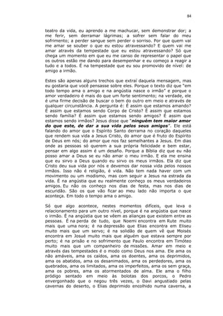 84
teatro da vida, eu aprendo a me machucar, sem demonstrar dor; a
me ferir, sem derramar lágrimas; a sofrer sem falar do meu
sofrimento; a perder sangue sem perder o sorriso. Por que quem vai
me amar se souber o que eu estou atravessando? E quem vai me
amar através da tempestade que eu estou atravessando? Só que
chega um momento em que eu me canso de representar o papel que
os outros estão me dando para desempenhar e eu começo a reagir a
tudo e a todos. É na tempestade que eu sou promovido de nível: de
amigo a irmão.
Estes são apenas alguns trechos que extraí daquela mensagem, mas
eu gostaria que você pensasse sobre eles. Porque o texto diz que “em
todo tempo ama o amigo e na angústia nasce o irmão” e porque o
amor verdadeiro é mais do que um forte sentimento; na verdade, ele
é uma firme decisão de buscar o bem do outro em meio e através de
qualquer circunstância. A pergunta é: É assim que estamos amando?
É assim que estamos sendo Corpo de Cristo? É assim que estamos
sendo família? É assim que estamos sendo amigos? É assim que
estamos sendo irmãos? Jesus disse que “ninguém tem maior amor
do que este, de dar a sua vida pelos seus amigos”. Ele está
falando do amor que o Espírito Santo derrama no coração daqueles
que rendem sua vida a Jesus Cristo, do amor que é fruto do Espírito
de Deus em nós; do amor que nos faz semelhantes a Jesus. Em dias
onde as pessoas só querem a sua própria felicidade e bem estar,
pensar em algo assim é um desafio. Porque a Bíblia diz que eu não
posso amar a Deus se eu não amar o meu irmão. E ela me ensina
que eu sirvo a Deus quando eu sirvo os meus irmãos. Ela diz que
Cristo deu sua vida por nós e devemos dar nossa vida pelos nossos
irmãos. Isso não é religião, é vida. Não tem nada haver com um
movimento ou um modismo, mas com seguir a Jesus na estrada da
vida. É na angústia que eu realmente conheço os meus verdadeiros
amigos. Eu não os conheço nos dias de festa, mas nos dias de
escuridão. São os que vão ficar ao meu lado não importa o que
aconteça. Em todo o tempo ama o amigo.
Só que algo acontece, nestes momentos difíceis, que leva o
relacionamento para um outro nível, porque é na angústia que nasce
o irmão. É na angústia que se vêem as alianças que existem entre as
pessoas. É na perda de tudo, que Noemi encontra em Rute muito
mais que uma nora; é na depressão que Elias encontra em Eliseu
muito mais que um servo; é na solidão de quem vê que Moisés
encontra em Josué muito mais que alguém que estava sempre por
perto; é na prisão e no sofrimento que Paulo encontra em Timóteo
muito mais que um companheiro de missões. Amar em meio e
através das tempestades é o modo como Deus nos ama. Ele ama os
não amáveis, ama os caídos, ama os doentes, ama os deprimidos,
ama os abatidos, ama os desanimados, ama os perdedores, ama os
quebrados, ama os limitados, ama os imperfeitos, ama os sem graça,
ama os pobres, ama os atormentados de alma. Ele ama o filho
pródigo sentado em meio às bolotas dos porcos, o Pedro
envergonhado que o negou três vezes, o Davi angustiado pelas
cavernas do deserto, o Elias deprimido encolhido numa caverna, a
 