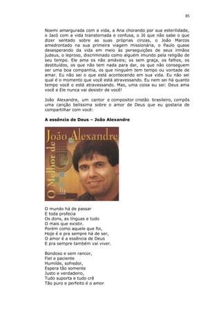 85
Noemi amargurada com a vida, a Ana chorando por sua esterilidade,
o Jacó com a vida transtornada e confusa, o Jó que não sabe o que
dizer sentado sobre as suas próprias cinzas, o João Marcos
amedrontado na sua primeira viagem missionária, o Paulo quase
desesperando da vida em meio às perseguições de seus irmãos
judeus, o leproso, discriminado como alguém imundo pela religião de
seu tempo. Ele ama os não amáveis; os sem graça, os falhos, os
destituídos, os que não tem nada para dar, os que não conseguem
ser uma boa companhia, os que ninguém tem tempo ou vontade de
amar. Eu não sei o que está acontecendo em sua vida. Eu não sei
qual é o momento que você está atravessando. Eu nem sei há quanto
tempo você o está atravessando. Mas, uma coisa eu sei: Deus ama
você e Ele nunca vai desistir de você!
João Alexandre, um cantor e compositor cristão brasileiro, compôs
uma canção belíssima sobre o amor de Deus que eu gostaria de
compartilhar com você:
A essência de Deus – João Alexandre
O mundo há de passar
E toda profecia
Os dons, as línguas e tudo
O mais que existir.
Porém como aquele que foi,
Hoje é e pra sempre há de ser,
O amor é a essência de Deus
E pra sempre também vai viver.
Bondoso e sem rancor,
Fiel e paciente
Humilde, sofredor,
Espera tão somente
Justo e verdadeiro,
Tudo suporta e tudo crê
Tão puro e perfeito é o amor
 