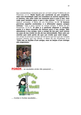 87
Que características necessita para ser um bom amigo? A Bíblia diz em
Filipenses 2:3-4 “Nada façais por contenda ou por vanglória,
mas com humildade cada um considere os outros superiores a
si mesmo; não olhe cada um somente para o que é seu, mas
cada qual também para o que é dos outros.” Bisbilhotice pode
destruir amizades. A Bíblia diz em Provérbios 16:28 “O homem
perverso espalha contendas; e o difamador separa amigos
íntimos.” Vale a pena manter os nossos amigos. A Bíblia diz em
Provérbios 27:9-10 “O óleo e o perfume alegram o coração;
assim é o doce conselho do homem para o seu amigo. Não
abandones o teu amigo, nem o amigo de teu pai; nem entres
na casa de teu irmão no dia de tua adversidade. Mais vale um
vizinho que está perto do que um irmão que está longe.”
Um amigo se preocupa conosco de tal forma que tem que ser honesto
conosco mesmo que nos ofenda. A Bíblia diz em Provérbios 27:6
“Fiéis são as feridas d'um amigo; mas os beijos d'um inimigo
são enganosos.”
PORÉM... as saudades ainda não passaram ...
... muitas e muitas saudades...
 