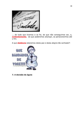 88
... de tudo que tivemos e se foi, do que não conseguimos ser, e,
evidentemente, do que poderemos alcançar, se perseverarmos até
o fim.
A que distância estaremos desta paz e desta alegria tão sonhada?!
7. A decisão da águia
 