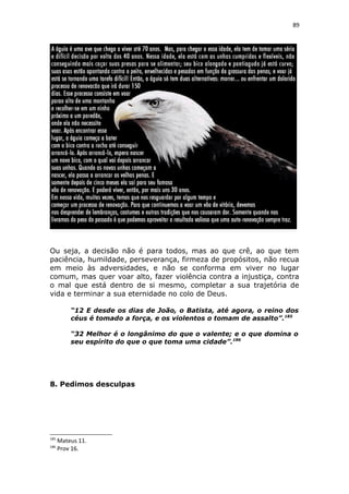 89
Ou seja, a decisão não é para todos, mas ao que crê, ao que tem
paciência, humildade, perseverança, firmeza de propósitos, não recua
em meio às adversidades, e não se conforma em viver no lugar
comum, mas quer voar alto, fazer violência contra a injustiça, contra
o mal que está dentro de si mesmo, completar a sua trajetória de
vida e terminar a sua eternidade no colo de Deus.
“12 E desde os dias de João, o Batista, até agora, o reino dos
céus é tomado a força, e os violentos o tomam de assalto”.185
“32 Melhor é o longânimo do que o valente; e o que domina o
seu espírito do que o que toma uma cidade”.186
8. Pedimos desculpas
185
Mateus 11.
186
Prov 16.
 
