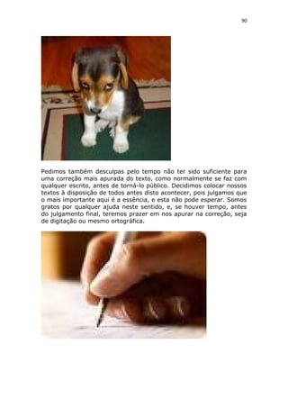 90
Pedimos também desculpas pelo tempo não ter sido suficiente para
uma correção mais apurada do texto, como normalmente se faz com
qualquer escrito, antes de torná-lo público. Decidimos colocar nossos
textos à disposição de todos antes disto acontecer, pois julgamos que
o mais importante aqui é a essência, e esta não pode esperar. Somos
gratos por qualquer ajuda neste sentido, e, se houver tempo, antes
do julgamento final, teremos prazer em nos apurar na correção, seja
de digitação ou mesmo ortográfica.
 