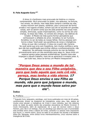 91
9. Fala Augusto Cury:187
O Amor é o fenômeno mais procurado da história e o menos
compreendido. Ele é procurado no poder, nos aplausos, na fortuna,
nos versos, na ciência, mas nada disso compra o sentido da vida,
muitos morrem sem poesia, solitários, pois o procuram de forma
errada e nos lugares errados; acham que ele se esconde em grandes
coisas, sem se darem conta que ele está presente nas coisas mais
simples, diminutas, quase imperceptíveis, como no sorriso de uma
criança, no beijo das mães, no consolo dos amigos, nas dádivas do
Criador. O Mestre da Vida queria formar pensadores que
conhecessem o alfabeto do amor. Acreditou no ser humano.
Acreditou no ser de todas as nossas falhas. Honrou pessoas sem
honra e disse ‘Você pode’ aos paralíticos de corpo e inteligência.
Amou os que não o amaram. E doou-se a quem não merecia.
Se você sente que erra com freqüência, tem muitos conflitos e acha
que não tem qualificação para brilhar afetiva e profissionalmente, não
desanime. Se estivesse morando próximo ao mar da Galiléia,
provavelmente seria um dos escolhidos para segui-lo. Jesus tinha um
especial apreço pelas pessoas problemáticas. Quanto mais elas
tropeçam e davam trabalho, mais ele as apreciava e investia nelas. E,
por tudo isso, Jesus se tornou um Mestre Inesquecível”.
“Porque Deus amou o mundo de tal
maneira que deu o seu Filho unigênito,
para que todo aquele que nele crê não
pereça, mas tenha a vida eterna. 17
Porque Deus enviou o seu Filho ao
mundo, não para que julgasse o mundo,
mas para que o mundo fosse salvo por
ele”.
Índice
1. Prefácio................................................................................4
187
Augusto Cury, psiquiatra, psicólogo, com livros publicados em mais de 40 países,
conferencista, diretor da Academia da Inteligência, antes ateu, fala, depois de
muitos anos estudar a inteligência de Cristo e seus métodos, que nós estamos
ainda na idade da pedra diante das propostas educadoras do Mestre Invisível. É
muito interessante, além de espetacular, ler o que ele escreve sobre o Jesus
Homem, pois não é um teólogo, mas um psicólogo que observou que a humanidade
está dividida entre antes e depois de Cristo, portanto é a pessoa mais importante
que houve, e, mesmo assim, pouco se sabe ou se estuda nas escolas e faculdades
sobre Ele. Escreveu, entre tantos livros interessantíssimos, cinco volumes sobre a
Inteligência de Cristo.
 