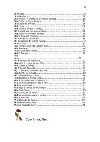 92
2. Oração..................................................................................6
3. A Distância..........................................................................07
3.a Música: A Distância (Roberto Carlos).....................................10
3.b Cuide de Seus Amigos.........................................................23
3.c Casal de amigos.................................................................24
3.d Lúcia................................................................................25
3.e Pouco a Pouco (Giliard).......................................................30
3.f A distância que não acabou..................................................31
3.g Voltar às veredas antigas....................................................33
3.h O Amanhã (Simone)...........................................................35
3.i Marcas do que se foi............................................................41
3.j Saudades do tempo futuro....................................................42
4. Parcerias.............................................................................43
4.a Tempos que não voltam mais...............................................43
4.b Saudade............................................................................44
4.c Frases para refletir..............................................................45
4.d O Tempo...........................................................................51
4.e
Ame..................................................................................52
4.f É Tempo de Travessia..........................................................53
4.g Hoje é tempo de ser feliz.....................................................53
4.h Cortar o Tempo..................................................................55
4.i A Gente Aprende.................................................................55
4.j. O Encanto novo de cada dia.................................................58
4.k. Sentir-se Amado................................................................60
4.l Quando chega o final...........................................................61
4.m Durante a nossa vida.........................................................63
4.n A festa na casa do Vizinho...................................................63
5. E vamos perseverar até o fim.................................................65
6. Palavras finais......................................................................71
6.a Hoje é tempo de mudanças .................................................72
6.b Fala Cibela ........................................................................79
6.c A procura do amor .............................................................80
6.d Na angústia nasce o irmão ..................................................83
6.e A amizade ........................................................................87
7. A Decisão da Águia..............................................................89
8. Pedimos desculpas...............................................................90
9. Fala Augusto Cury ...............................................................91
Com Amor, Neli.
 