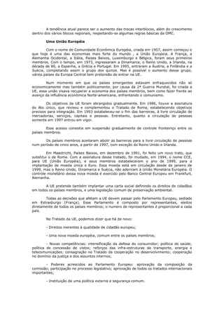 A tendência atual parece ser o aumento das trocas interblocos, além do crescimento
dentro dos vários blocos regionais, respeitando-se algumas regras básicas da OMC.

        Uma União Européia

        Com o nome de Comunidade Econômica Européia, criada em 1957, assim começou o
que hoje é uma das economias mais forte do mundo , a União Europeia. A França, a
Alemanha Ocidental, a Itália, Paises Baixos, Luxemburgo e Bélgica, foram seus primeiros
membros. Com o tempo, em 1973, ingressaram a Dinamarca, o Reino Unido, a Irlanda, na
década de 80, a Espanha, a Grécia e Portugal. Em 1995, entraram a Áustria, a Finlândia e a
Suécia, completando assim o grupo dos quinze. Mas é possível o aumento desse grupo,
vários países da Europa Central tem pretensão de entrar na UE.

        Num momento em que os países emergentes estavam enfraquecidos não só
economicamente mas também politicamente, por causa da 2ª Guerra Mundial, foi criada a
UE, essa união visava recuperar a economia dos países membros, bem como fazer frente ao
avanço da influência econômica Norte-americana, enfrentando o comunismo.

        Os objetivos da UE foram abrangidos gradualmente. Em 1986, houve a assinatura
do Ato único, que revisou e complementou o Tratado de Roma, estabelecendo objetivos
precisos para integração. Em 1993 estabeleceu-se o fim das barreiras, à livre circulação de
mercadorias, serviços, capitais e pessoas. Entretanto, quanto a circulação de pessoas
somente em 1997 entrou em vigor.

        Esse acesso consistia em suspensão gradualmente de controle fronteiriço entre os
países membros.

       Os países membros aceitaram abolir as barreiras para a livre circulação de pessoas
num período de cinco anos, a partir de 1997, com exceção do Reino Unido e Irlanda.

         Em Maastricht, Países Baixos, em dezembro de 1991, foi feito um novo trato, que
substitui o de Roma. Com a assinatura desse tratado, foi mudado, em 1994, o nome CCE,
para UE (União Européia), e seus membros estabeleceram o ano de 1999, para a
implantação de moeda única o Euro. Essa moeda está em circulação desde de janeiro de
1999, mas o Reino Unido, Dinamarca e Suécia, não aderiram à União Monetária Européia. O
controle monetário dessa nova moeda é exercido pelo Banco Central Europeu em Frankfurt,
Alemanha.

       A UE pretende também implantar uma carta social definindo os direitos de cidadãos
em todos os países membros, e uma legislação comum de preservação ambiental.

       Todas as decisões que afetam a UE devem passar pelo Parlamento Europeu, sediado
em Estrasburgo (França). Esse Parlamento é composto por representantes, eleitos
diretamente de todos os países membros; o numero de representantes é proporcional a cada
país.

        No Tratado da UE, podemos dizer que há de novo:

        - Direitos inerentes à qualidade de cidadão europeu;

        - Uma nova moeda européia, comum entre os países membros;

         - Novas competências: intensificação da defesa do consumidor; política de saúde;
política de concessão de vistos; reforços das infra-estruturas de transporte, energia e
telecomunicações; consagração no Tratado da cooperação no desenvolvimento; cooperação
no domínio da justiça e dos assuntos internos;

       - Poderes acrescidos ao Parlamento Europeu: aprovação da composição da
comissão; participação no processo legislativo; aprovação de todos os tratados internacionais
importantes;

        - Instituição de uma política externa e segurança comum.
 