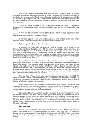 Esse acordo visava estabelecer ema zona de livre comércio entre os países
membros, eliminando taxas alfandegárias, e tendo restrições não-tarifárias, liberando a
circulação de mercadorias. Foi fixada uma política comercial conjunta dos países em relação
a terceiros, o que implicou em uma tarifa externa comum. No momento o Mercosul se
encontra no estágio de união aduaneira, mas estão previstos avanços para uma integração
mais profunda.

       Diante de outros grandes blocos, o Mercosul parece um anão, e problemas
econômicos e políticos dos países membros dificultam para se ter uma integração mais
plena.

        O Chile e a Bolívia assinaram um acordo de livre comércio com o Mercosul, isto,
porém, não os considera como membros do Mercosul, mas apenas uma abolição de barreiras
alfandegárias para estimular o comércio regional.

       O Mercosul, apesar de ser uma união aduaneira, está sendo o passo mais sólido
dado por países subdesenvolvidos rumo a economia mundial globalizada.

        Outras organizações na América latina

        A tentativa de integração na América Latina é antiga. Sob a influencia da
Comunidade Econômica Européia, em 1960, foi criada a Associação Latino-americana de
Livre Comércio (Alalc), através do Tratado de Montevidéu. Seu objetivo era criar a partir de
uma zona de livre comércio inicial, um mercado comum. No entanto a Alalc fracassou, seus
objetivos nunca foram alcançados. Entre outros, um dos motivos disso, foi as práticas
protecionistas implantadas pelos regimes militares autoritários que predominavam na região
desde a década de 60 aos anos 80.

        Com o fracasso da Alalc, foi feira outra tentativa com um novo Tratado de
Montevidéu, que resultou na criação da Associação Latina Americana de Desenvolvimento e
Integração (Aladi). Essa entidade traçou objetivos bem pretensiosos: não fixava prazos
rígidos para criação de uma zona de livre comércio, aceitava acordos bilaterais entre os
países membros, etc. Mas a Aladi também fracassou; ela surgiu em um período que a
América Latina passava por um período de dívida externa, o que fez com que os países
tomassem medidas protecionistas para garantir saldos positivos em seu comércio exterior.
Mais uma vez a integração regional foi protelada.

         Além da Alalc e Aladi, foram feitas ouras tentativas integracionistas. Em 1960, foi
criado o Mercado Comum Centro-americano (MCCA), composto por Honduras, Nicarágua, El
Salvados e Costa Rica. Também em 1965 surgiu o Pacto Andino, fazendo parte o Peru, a
Bolívia, a Colômbia, Equador e a Venezuela.

         Todas essas organizações buscavam: implantar uma zona de livre comércio, e uma
integração econômica mais profunda. Mas todas elas sofrem do mal do subdesenvolvimento:
dependência econômica e tecnológica, mercado interno reduzido, baixo nível de
industrialização, grandes desníveis sociais e regionais.

       Os países subdesenvolvidos tem grande dificuldade de se inserir competitivamente
na economia mundial, que está cada vez mais globalizada. Assim, é compreensível que o
Mercosul, apesar de mais novo. Está sendo relativamente bem sucedido. Isto porque fazem
parte neste bloco dois dos países que possuem maior industrialização e diversidade da
América latina: o Brasil, em primeiro lugar, e a Argentina, em terceiro lugar. Em torno
desses países, principalmente o Brasil, que as outros economias vão circular, como o
Paraguai e o Uruguai.

        Ásia e Pacífico

        Em 1967, foi constituída a Associação da Nações do Sudeste Asiático (Asean). Foi
criada inicialmente para o desenvolvimento da região, mas em 1992 foi resolvido
transformar em uma zona de livre comércio a ser implantada até 2008. A Asen é composta
pelo Camboja, Brunei, Cingapura, Indonésia, Laos, Filipinas, Malaísia, Myanmar, Finlândia e
Vietnã.
 