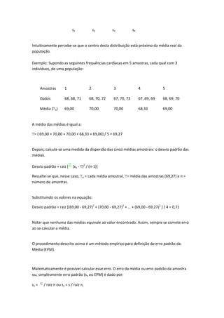 s1                s2       s3            s4


Intuitivamente percebe-se que o centro desta distribuição está próximo da média real da
população.

Exemplo: Supondo as seguintes frequências cardíacas em 5 amostras, cada qual com 3
indivíduos, de uma população:



       Amostras        1                  2             3                 4            5

       Dados           68, 68, 71         68, 70, 72    67, 70, 73        67, 69, 69   68, 69, 70

       Média ( a)      69,00              70,00         70,00             68,33        69,00


A média das médias é igual a:

 = ( 69,00 + 70,00 + 70,00 + 68,33 + 69,00) / 5 = 69,27


Depois, calcula-se uma medida da dispersão das cinco médias amostrais: o desvio padrão das
médias.

Desvio padrão = raiz [       (xa - )2 / (n-1)]

Ressalte-se que, nesse caso,        a   = cada média amostral, = média das amostras (69,27) e n =
número de amostras.


Substituindo os valores na equação:

Desvio padrão = raiz [(69,00 - 69,27)2 + (70,00 - 69,27)2 + … + (69,00 - 69,27)2 ] / 4 = 0,71


Notar que nenhuma das médias equivale ao valor encontrado. Assim, sempre se comete erro
ao se calcular a média.


O procedimento descrito acima é um método empírico para definição do erro padrão da
Média (EPM).



Matematicamente é possível calcular esse erro. O erro da média ou erro padrão da amostra
ou, simplesmente erro padrão (sx ou EPM) é dado por:

sx =     / raiz n ou sx = s / raiz n,
 