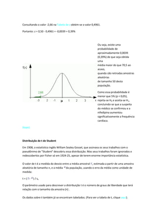 Consultando o valor -2,66 na Tabela de z obtém-se o valor 0,4961.

Portanto: z = 0,50 - 0,4961 = -0,0039 = 0,39%



                                                               Ou seja, existe uma
                                                               probabilidade de
                                                               aproximadamente 0,0039
                                                               (0,39%) de que seja obtida
                                                               uma
                                                               média maior do que 70,5 ao
                                                               acaso,
                                                               quando são retiradas amostras
                                                               aleatórias
                                                               de tamanho 50 desta
                                                               população.

                                                               Como essa probabilidade é
                                                               menor que 5% (p < 0,05),
                                                               rejeita-se H0 e aceita-se H1,
                                                               concluindo-se que a suspeita
                                                               do médico se confirmou e a
                                                               nifedipina aumentou
                                                               significativamente a frequência
                                                               cardíaca.

(topo)



Distribuição de t de Student

Em 1908, o estatístico inglês William Sealey Gosset, que assinava os seus trabalhos com o
pseudônimo de "Student" descobriu essa distribuição. Mas seus trabalhos foram ignorados e
redescobertos por Fisher só em 1924-25, apesar de terem enorme importância estatística.

O valor de t é a medida do desvio entre a média amostral , estimada a partir de uma amostra
aleatória de tamanho n, e a média da população, usando o erro da média como unidade de
medida:

t=( -    ) / sx

O parâmetro usado para descrever a distribuição t é o número de graus de liberdade que terá
relação com o tamanho da amostra (n) .

Os dados sobre t também já se encontram tabelados. (Para ver a tabela de t, clique aqui).
 