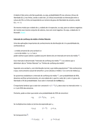 A tabela é lida como a de Qui quadrado, ou seja, probabilidade (P) nas colunas e Graus de
liberdade (G.L.) nas linhas, sendo o valor de tc (t crítico) encontrado na intersecção entre a
coluna de 5% e a linha correspondente ao número de graus de liberdade da amostra, sendo
G.L. = n - 1.

Do mesmo modo que a tabela de z, a tabela de t é especular, ou seja, para os valores negativos
de t existe esse mesmo conjunto de valores, mas com sinal negativo. Ou seja, a tabela de t é
bicaudal. (topo)


Intervalo de confiança da média e limites fiduciais

Uma das aplicações importantes do conhecimento da distribuição de t é a possibilidade de,
conhecendo-se

- a média amostral de uma variável x e
- o erro da média = sx = s / raiz n
poder estimar quais valores x poderá assumir dentro de um intervalo em torno da média                  .

Esse intervalo é denominado "Intervalo de confiança da média " e os valores que o
delimitam são os "limites fiduciais" ou "limites de confiança da média".

Supondo uma variável x, com distribuição normal, cuja média populacional não conhecemos
e que, numa amostra casual de tamanho n, já se calculou x médio ( ) e o erro da média (sx).

Se quisermos estabelecer o intervalo de confiança da média , com probabilidade de 95%,
devemos verificar primeiramente, em uma tabela de t, qual é o valor de t, com n-1 graus de
liberdade e 5% de probabilidade. Esse valor é chamado de t crítico (tc).

É importante lembrar que o valor de t amostral t = ( -            ) / sx deve estar no intervalo entre - tc
e + tcem 95% das amostras.

Portanto, pode-se dizer que existe uma probabilidade de 95% de encontrar:

                        - tc <       ( -    ) / sx       < + tc


Se multiplicarmos todos os termos da expressão por sx :

                        - tc.sx <          ( -       )   < + tc.sx


Se transpusermos :

                        - - ( tc.sx) <                   < - + ( tc.sx)
 
