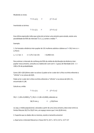 Mudando os sinais:

                           + ( tc.sx) >                > - ( tc.sx)


Invertendo os termos:

                           - ( tc.sx) <                < + ( tc.sx)


Essa última expressão indica que antes de se tomar uma amostra para estudo, existe uma
possibilidade de 95% do intervalo ± ( tc sx ) conter a média .

Exemplo:

1. Foi tomada a distância inter-pupilar de 131 mulheres adultas e obteve-se = 59,2 mm e s =
2,75mm

sx = s / raiz n      n = 2,75 / raiz 131       = 0,2402 mm


Para estimar o intervalo de confiança de 95% da média da distribuição da distância inter-
pupilar nessa amostra, consulta-se a tabela de t com com n -1 graus de liberdade (131 - 1 =
130) e 5% de probabilidade.


Como 130 >120 (último valor na coluna 1) pode-se ler o valor de t crítico na linha referente a
"infinito" e na coluna de 0,05.

Pode-se ler o valor de t crítico na linha referente a "infinito" e na coluna de 0,05. O tc
encontrado é 1,96.

Calcula-se, então:

                           - ( tc.sx) <                < + ( tc.sx)


59,2 - ( 1,96 x 0,2402) < < 59,2 + ( 1,96 x 0,2402), obtendo-se:

                         58,73 mm <                    < 59,67mm


ou seja, a média populacional, calculada a partir de uma única amostra, deve estar entre os
limites fiduciais 58,73 e 59,67 mm, um espaço menor que 1 mm (0,94 mm).

2. Suponha que os dados são os mesmos, exceto o tamanho amostral.

a. Qual seria o intervalo fiducial se n fosse 231? b. 61? c. 31? d. 21? e. 11? f. 6?
 