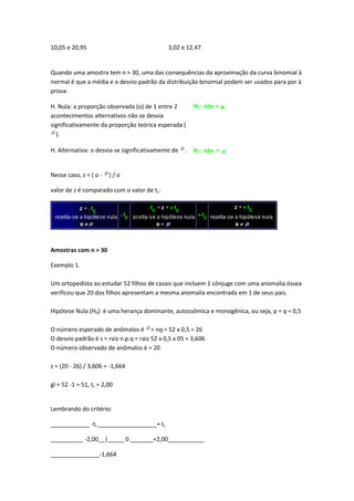 10,05 e 20,95                                 3,02 e 12,47


Quando uma amostra tem n > 30, uma das consequências da aproximação da curva binomial à
normal é que a média e o desvio padrão da distribuição binomial podem ser usados para por à
prova:

H. Nula: a proporção observada (o) de 1 entre 2
acontecimentos alternativos não se desvia
significativamente da proporção teórica esperada (
  ).

H. Alternativa: o desvia-se significativamente de    .


Nesse caso, z = ( o -   )/o

valor de z é comparado com o valor de tc:




Amostras com n > 30

Exemplo 1.

Um ortopedista ao estudar 52 filhos de casais que incluem 1 cônjuge com uma anomalia óssea
verificou que 20 dos filhos apresentam a mesma anomalia encontrada em 1 de seus pais.

Hipótese Nula (H0): é uma herança dominante, autossômica e monogênica, ou seja, p = q = 0,5

O número esperado de anômalos é = nq = 52 x 0,5 = 26
O desvio padrão é s = raiz n.p.q = raiz 52 x 0,5 x 05 = 3,606
O número observado de anômalos é = 20

z = (20 - 26) / 3,606 = -1,664

gl = 52 -1 = 51, tc = 2,00


Lembrando do critério:

____________ -tc __________________+ tc

__________ -2,00__|_____ 0 _______+2,00___________

_______________-1,664
 