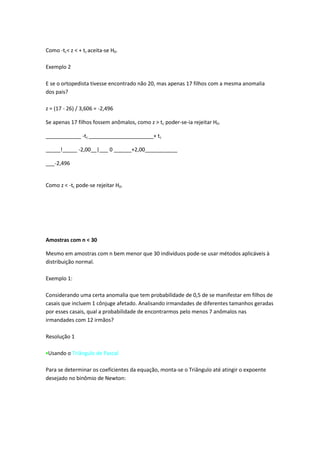 Como -tc< z < + tc aceita-se H0.

Exemplo 2

E se o ortopedista tivesse encontrado não 20, mas apenas 17 filhos com a mesma anomalia
dos pais?

z = (17 - 26) / 3,606 = -2,496

Se apenas 17 filhos fossem anômalos, como z > tc poder-se-ia rejeitar H0.

____________ -tc ______________________+ tc

_____!_____ -2,00__|___ 0 ______+2,00___________

___-2,496


Como z < -tc pode-se rejeitar H0.




Amostras com n < 30

Mesmo em amostras com n bem menor que 30 indivíduos pode-se usar métodos aplicáveis à
distribuição normal.

Exemplo 1:

Considerando uma certa anomalia que tem probabilidade de 0,5 de se manifestar em filhos de
casais que incluem 1 cônjuge afetado. Analisando irmandades de diferentes tamanhos geradas
por esses casais, qual a probabilidade de encontrarmos pelo menos 7 anômalos nas
irmandades com 12 irmãos?

Resolução 1

 Usando o Triângulo de Pascal

Para se determinar os coeficientes da equação, monta-se o Triângulo até atingir o expoente
desejado no binômio de Newton:
 