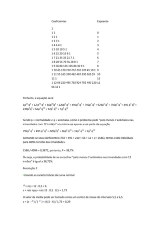 Coeficientes                           Expoente

                          1
                          11                                  0
                          121                                 1
                          1331                                2
                          14641                               3
                          1 5 10 10 5 1                       4
                          1 6 15 20 15 6 1                    5
                          1 7 21 35 35 21 7 1                 6
                          1 8 28 56 70 56 28 8 1              7
                          1 9 36 84 126 126 84 36 9 1         8
                          1 10 45 120 210 252 210 120 45 10 1 9
                          1 11 55 165 330 462 462 330 165 55 10
                          11 1                                11
                          1 12 66 220 495 792 924 792 495 220 12
                          66 12 1


Portanto, a equação será:

1p12 q0 + 12 p11 q1 + 66p10q2 + 220p9 q3 + 495p8 q4 + 792p7 q5 + 924p6 q6 + 792p5 q7 + 495 p4 q8 +
220p3q9 + 66p2 q10 + 12p1 q11 + 1p0 q12


Sendo p = normalidade e q = anomalia, como o problema pede "pelo menos 7 anômalos nas
irmandades com 12 irmãos" nos interessa apenas essa parte da equação:

792p5 q7 + 495 p4 q8 + 220p3q9 + 66p2 q10 + 12p1 q11 + 1p0 q12

Somando-se seus coeficientes (792 + 495 + 220 + 66 + 12 + 1= 1586), temos 1586 indivíduos
para 4096 no total das irmandades.

1586 / 4096 = 0,3872, portanto, P = 38,7%

Ou seja, a probabilidade de se encontrar "pelo menos 7 anômalos nas irmandades com 12
irmãos" é igual a 38,72%.

Resolução 2

 Usando as características da curva normal


  = nq = 12 . 0,5 = 6
s = raiz npq = raiz 12 . 0,5 . 0,5 = 1,73

O valor da média pode ser tomado como um centro de classe do intervalo 5,5 a 6,5.
z = (x -   )/(   ) = (6,5 - 6) / 1,73 = 0,29
 