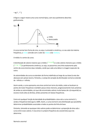 2
~ N( ,    )

A figura a seguir mostra uma curva normal típica, com seus parâmetros descritos
graficamente.




A curva normal tem forma de sino, ou seja, é unimodal e simétrica, e o seu valor de máxima
frequência, a moda coincide com o valor da média e da mediana.

A média é o centro da curva.

A distribuição de valores maiores que a média (         ) e a dos valores menores que a média
(          ) é perfeitamente simétrica, ou seja, se passarmos uma linha exatamente pelo
centro da curva teremos duas metades, sendo que cada uma delas é a imagem especular da
outra.

As extremidades da curva se estendem de forma indefinida ao longo de sua base (o eixo das
abcissas) sem jamais tocá-la. Portanto, o campo de variação da distribuição normal se estende
de - infinito a + infinito.

Assim sendo, a curva apresenta uma área central em torno da média, onde se localizam os
pontos de maior frequência e também possui áreas menores, progressivamente mais próximas
de ambas as extremidades, em que são encontrados valores muito baixos de x (à esquerda) ou
escores muito altos (à direita), ambos presentes em baixas frequências.


Como em qualquer função de densidade de probabilidade a área sob a curva normal é 1,
sendo a frequência total igual a 100%. Assim, a curva normal é uma distribuição que possibilita
determinar probabilidades associadas a todos os pontos da linha de base.

Portanto, tomando-se quaisquer dois valores pode-se determinar a proporção de área sob a
curva entre esses valores. E essa área é o própria frequência da característica que ela
determina.



Normal e anormal
 