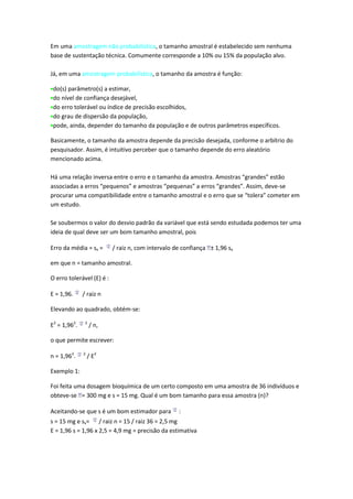 Em uma amostragem não probabilística, o tamanho amostral é estabelecido sem nenhuma
base de sustentação técnica. Comumente corresponde a 10% ou 15% da população alvo.

Já, em uma amostragem probabilística, o tamanho da amostra é função:

 do(s) parâmetro(s) a estimar,
 do nível de confiança desejável,
 do erro tolerável ou índice de precisão escolhidos,
 do grau de dispersão da população,
 pode, ainda, depender do tamanho da população e de outros parâmetros específicos.

Basicamente, o tamanho da amostra depende da precisão desejada, conforme o arbítrio do
pesquisador. Assim, é intuitivo perceber que o tamanho depende do erro aleatório
mencionado acima.

Há uma relação inversa entre o erro e o tamanho da amostra. Amostras “grandes” estão
associadas a erros “pequenos” e amostras “pequenas” a erros “grandes”. Assim, deve-se
procurar uma compatibilidade entre o tamanho amostral e o erro que se “tolera” cometer em
um estudo.

Se soubermos o valor do desvio padrão da variável que está sendo estudada podemos ter uma
ideia de qual deve ser um bom tamanho amostral, pois

Erro da média = sx =       / raiz n, com intervalo de confiança ± 1,96 sx

em que n = tamanho amostral.

O erro tolerável (E) é :

E = 1,96.     / raiz n

Elevando ao quadrado, obtém-se:

E2 = 1,962.    2
                   / n,

o que permite escrever:

n = 1,962.    2
                  / E2

Exemplo 1:

Foi feita uma dosagem bioquímica de um certo composto em uma amostra de 36 indivíduos e
obteve-se = 300 mg e s = 15 mg. Qual é um bom tamanho para essa amostra (n)?

Aceitando-se que s é um bom estimador para          :
s = 15 mg e sx= / raiz n = 15 / raiz 36 = 2,5 mg
E = 1,96 s = 1,96 x 2,5 = 4,9 mg = precisão da estimativa
 