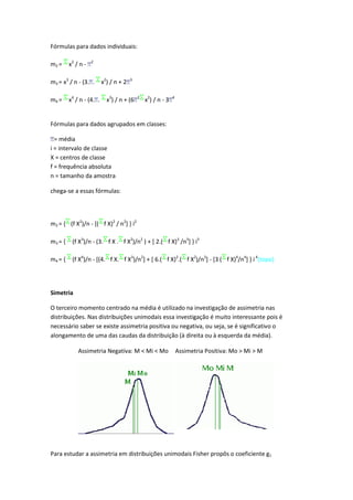 Fórmulas para dados individuais:

m2 =     x2 / n -   2




m3 = x3 / n - (3. .       x2) / n + 2   3




m4 =     x4 / n - (4. .     x3) / n + (6    2
                                                x2) / n - 3   4




Fórmulas para dados agrupados em classes:

  = média
i = intervalo de classe
X = centros de classe
f = frequência absoluta
n = tamanho da amostra

chega-se a essas fórmulas:




m2 = { (f X2)/n - [( f X)2 / n2] } i2

m3 = {    (f X3)/n - (3. f X . f X2)/n2 ) + [ 2.( f X)3 /n3] } i3

m4 = {    (f X4)/n - [(4. f X. f X3)/n2] + [ 6.( f X)2.( f X2)/n3] - [3 ( f X)4/n4] } i 4(topo)




Simetria

O terceiro momento centrado na média é utilizado na investigação de assimetria nas
distribuições. Nas distribuições unimodais essa investigação é muito interessante pois é
necessário saber se existe assimetria positiva ou negativa, ou seja, se é significativo o
alongamento de uma das caudas da distribuição (à direita ou à esquerda da média).

             Assimetria Negativa: M < Mi < Mo                     Assimetria Positiva: Mo > Mi > M




Para estudar a assimetria em distribuições unimodais Fisher propôs o coeficiente g1
 
