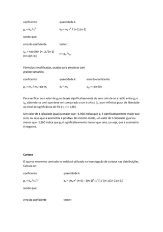 coeficiente                     quantidade k

g1 = k3 / s3                    k3 = m3 n2 / (n-1).(n-2)

sendo que:

erro do coeficiente             teste t

sg1 = raiz [(6n (n-1) / (n-2)
                                t = g1 / sg1
(n+1)(n+3)]


Fórmulas simplificadas, usadas para amostras com
grande tamanho

coeficiente                     quantidade k               erro do coeficiente

g1 = m3 / m2 raiz m2            k3 ~ m 3                   sg1 = raiz 6/n


Para verificar se o valor de g1 se desvia significativamente de zero calcula-se a razão entre g1 e
sg1 obtendo-se um t que deve ser comparado a um t crítico (tc) com infinitos graus de liberdade
ao nível de significância de 5% ( tc = ± 1,96).

Um valor de t calculado igual ou maior que +1,960 indica que g1 é significativamente maior que
zero, ou seja, que a assimetria é positiva. Do mesmo modo, um valor de t calculado igual ou
menor que -1,960 indica que g1 é significativamente menor que zero, ou seja, que a assimetria
é negativa.




Curtose

O quarto momento centrado na média é utilizado na investigação de curtose nas distribuições.
Calcula-se:

coeficiente                         quantidade k

g2 = k4 / (s2)2                     k4 = [m4 n2 (n+1) - 3(n-1)3 (s2)2] / [(n-1).(n-2)(n-3)]

sendo que:


erro do coeficiente                 teste t
 