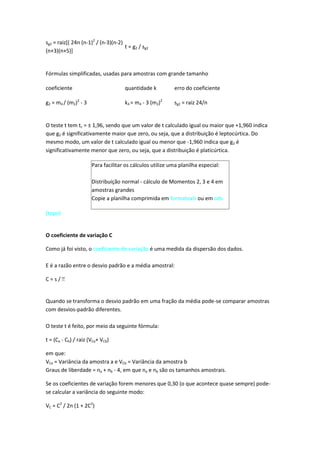 sg2 = raiz[( 24n (n-1)2 / (n-3)(n-2)
                                     t = g2 / sg2
(n+3)(n+5)]


Fórmulas simplificadas, usadas para amostras com grande tamanho

coeficiente                          quantidade k         erro do coeficiente

g2 = m4 / (m2)2 - 3                  k4 = m4 - 3 (m2)2    sg2 = raiz 24/n


O teste t tem tc = ± 1,96, sendo que um valor de t calculado igual ou maior que +1,960 indica
que g2 é significativamente maior que zero, ou seja, que a distribuição é leptocúrtica. Do
mesmo modo, um valor de t calculado igual ou menor que -1,960 indica que g2 é
significativamente menor que zero, ou seja, que a distribuição é platicúrtica.

                      Para facilitar os cálculos utilize uma planilha especial:

                      Distribuição normal - cálculo de Momentos 2, 3 e 4 em
                      amostras grandes
                      Copie a planilha comprimida em formatoxls ou em ods

(topo)


O coeficiente de variação C

Como já foi visto, o coeficiente de variação é uma medida da dispersão dos dados.

E é a razão entre o desvio padrão e a média amostral:

C=s/


Quando se transforma o desvio padrão em uma fração da média pode-se comparar amostras
com desvios-padrão diferentes.

O teste t é feito, por meio da seguinte fórmula:

t = (Ca - Cb) / raiz (VCa+ VCb)

em que:
VCa = Variância da amostra a e VCb = Variância da amostra b
Graus de liberdade = na + nb - 4, em que na e nb são os tamanhos amostrais.

Se os coeficientes de variação forem menores que 0,30 (o que acontece quase sempre) pode-
se calcular a variância do seguinte modo:

VC = C2 / 2n (1 + 2C2)
 