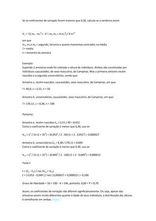 Se os coeficientes de variação forem maiores que 0,30, calcula-se a variância assim:



VC = [( m4 - m22 ) - 4 .m2.m3 + 4 m23] / 4 n   4



em que
m2, m3 e m4 = segundo, terceiro e quarto momentos centrados na média
 = média
n = tamanho da amostra


Exemplo:
Supondo 2 amostras onde foi coletada a altura de indivíduos. Ambas são constituídas por
indivíduos caucasóides, de sexo masculino, de Campinas. Mas a primeira amostra recém
nascidos e a segunda universitários, sendo que:

Amostra a. recém-nascidos, caucasóides, sexo masculino, de Campinas, em que:

 = 49,0; s = 2,55, n = 50

Amostra b. universitários, caucasóides, sexo masculino, de Campinas, em que:

 = 170,11; s = 8,38, n = 100


Portanto:

Amostra a. recém-nascidos:Ca = 2,55 / 49 = 0,052
Como o coeficiente de variação é menor que 0,30, usa-se:

VCa = C2 / 2n (1 + 2C2) = (0,0522 / 2 . 50) (1 + 2 . 0,0522) = 0,000027

Amostra b. universitários:Cb = 8,38 / 170,11 = 0,049
Como o coeficiente de variação é menor que 0,30, usa-se:

VCa = C2 / 2n (1 + 2C2) = (0,0492 / 2 . 100) (1 + 2 . 0,0492) = 0,000012

Teste t

t = (Ca - Cb) / raiz (VCa + VCb)
t = ( 0,052 - 0,049 ) / raiz ( 0,000027 + 0,000012 ) = 0,500

Graus de liberdade = 50 + 100 - 4 = 146, portanto, 0,60 < P < 0,70.

Assim, os coeficientes de variação não diferem significativamente. Ou seja, apesar das
amostras serem muito diferentes quanto à idade de seus indivíduos, a distribuição das alturas
é semelhante em ambas. (topo)
 