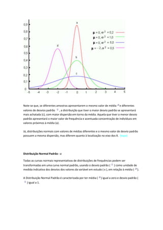 Note-se que, se diferentes amostras apresentarem o mesmo valor de média       e diferentes
valores de desvios padrão , a distribuição que tiver o maior desvio padrão se apresentará
mais achatada (c), com maior dispersão em torno da média. Aquela que tiver o menor desvio
padrão apresentará o maior valor de frequência e acentuada concentração de indivíduos em
valores próximos à média (a).

Já, distribuições normais com valores de médias diferentes e o mesmo valor de desvio padrão
possuem a mesma dispersão, mas diferem quanto à localização no eixo dos X. (topo)




Distribuição Normal Padrão - z

Todas as curvas normais representativas de distribuições de frequências podem ser
transformadas em uma curva normal padrão, usando o desvio padrão ( ) como unidade de
medida indicativa dos desvios dos valores da variável em estudo ( x ), em relação à média ( ).

A Distribuição Normal Padrão é caracterizada por ter média (   ) igual a zero e desvio padrão (
  ) igual a 1.
 
