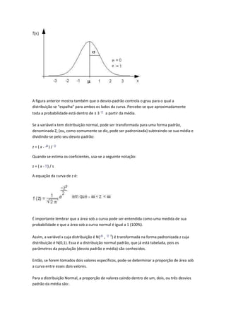 A figura anterior mostra também que o desvio-padrão controla o grau para o qual a
distribuição se "espalha" para ambos os lados da curva. Percebe-se que aproximadamente
toda a probabilidade está dentro de ± 3   a partir da média.

Se a variável x tem distribuição normal, pode ser transformada para uma forma padrão,
denominada Z, (ou, como comumente se diz, pode ser padronizada) subtraindo-se sua média e
dividindo-se pelo seu desvio padrão:

z=(x-    )/

Quando se estima os coeficientes, usa-se a seguinte notação:

z=(x- )/s

A equação da curva de z é:




É importante lembrar que a área sob a curva pode ser entendida como uma medida de sua
probabilidade e que a área sob a curva normal é igual a 1 (100%).

Assim, a variável x cuja distribuição é N( , 2) é transformada na forma padronizada z cuja
distribuição é N(0,1). Essa é a distribuição normal padrão, que já está tabelada, pois os
parâmetros da população (desvio padrão e média) são conhecidos.

Então, se forem tomados dois valores específicos, pode-se determinar a proporção de área sob
a curva entre esses dois valores.

Para a distribuição Normal, a proporção de valores caindo dentro de um, dois, ou três desvios
padrão da média são:.
 
