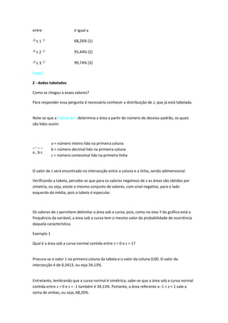 entre                    é igual a

  ±1                     68,26% (1)

  ±2                     95,44% (2)

  ±3                     99,74% (3)

(topo)

Z - dados tabelados

Como se chegou a esses valores?

Para responder essa pergunta é necessário conhecer a distribuição de z, que já está tabelada.


Note-se que a Tabela de z determina a área a partir do número de desvios-padrão, os quais
são lidos assim:



            a = número inteiro lido na primeira coluna
_,__
            b = número decimal lido na primeira coluna
a,bc
            c = número centesimal lido na primeira linha


O valor de z será encontrado na intersecção entre a coluna e a linha, sendo adimensional.

Verificando a tabela, percebe-se que para os valores negativos de z as áreas são obtidas por
simetria, ou seja, existe o mesmo conjunto de valores, com sinal negativo, para o lado
esquerdo da média, pois a tabela é especular.



Os valores de z permitem delimitar a área sob a curva, pois, como no eixo Y do gráfico está a
frequência da variável, a área sob a curva tem o mesmo valor da probabilidade de ocorrência
daquela característica.

Exemplo 1

Qual é a área sob a curva normal contida entre z = 0 e z = 1?


Procura-se o valor 1 na primeira coluna da tabela e o valor da coluna 0,00. O valor da
intersecção é de 0,3413, ou seja 34,13%.


Entretanto, lembrando que a curva normal é simétrica, sabe-se que a área sob a curva normal
contida entre z = 0 e z = -1 também é 34,13%. Portanto, a área referente a -1 < z < 1 vale a
soma de ambas, ou seja, 68,26%.
 