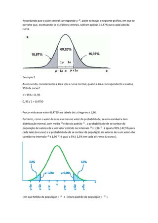 Recordando que o valor central corresponde a , pode-se traçar o seguinte gráfico, em que se
percebe que, excetuando-se os valores centrais, sobram apenas 15,87% para cada lado da
curva.




Exemplo 2

Assim sendo, considerando a área sob a curva normal, qual é a área correspondente a exatos
95% da curva?

z = 95% = 0, 95

0, 95 / 2 = 0,4750


Procurando esse valor (0,4750) na tabela de z chega-se a 1,96.

Portanto, como o valor da área é o mesmo valor da probabilidade, se uma variável x tem
distribuição normal, com média     e desvio padrão   , a probabilidade de se sortear da
população de valores de x um valor contido no intervalo ± 1,96 é igual a 95% ( 47,5% para
cada lado da curva ) e a probabilidade de se sortear da população de valores de x um valor não
contido no intervalo   ± 1,96    é igual a 5% ( 2,5% em cada extremo da curva ).




(em que Média da população =       e Desvio padrão da população =      ).
 