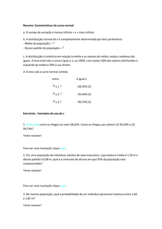 Resumo: Características da curva normal

a. O campo de variação é menos infinito < x < mais infinito

b. A distribuição normal de x é completamente determinada por dois parâmetros:
- Média da população =
- Desvio padrão da população =

c. A distribuição é simétrica em relação à média e os valores de média, moda e mediana são
iguais. A área total sob a curva é igual a 1, ou 100%, com exatos 50% dos valores distribuídos à
esquerda da média e 50% à sua direita

d. A área sob a curva normal contida

                        entre               é igual a

                           ±1               : 68,26% (1)

                           ±2               : 95,44% (2)

                           ±3               : 99,74% (3)


Exercícios - Exemplos do uso de z


1. Já foi visto como se chegou ao valor 68,26%. Como se chegou aos valores (2) 95,44% e (3)
99,74%?

Tente resolver!



Para ver uma resolução clique aqui.

2. Em uma população de indivíduos adultos de sexo masculino, cuja estatura média é 1,70 m e
desvio padrão é 0,08 m, qual é o intervalo de alturas em que 95% da população está
compreendido?

Tente resolver!




Para ver uma resolução clique aqui.

3. Na mesma população, qual a probabilidade de um indivíduo apresentar estatura entre 1,60
e 1,82 m?

Tente resolver!
 