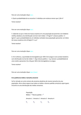 Para ver uma resolução clique aqui.

4. Qual a probabilidade de se encontrar 1 indivíduo com estatura menor que 1,58 m?

Tente resolver!




Para ver uma resolução clique aqui.

5. Sabendo-se que o índice de massa corpórea em uma população de pacientes com diabetes
mellitus obedece uma distribuição normal e tem média = 27 kg/cm2 e desvio-padrão = 3
kg/cm2, qual a probabilidade de um indivíduo sorteado nessa população apresentar um índice
de massa corpórea entre 26 kg/cm2 e a µ?

Tente resolver!




Para ver uma resolução clique aqui.


6. Em mulheres, a quantidade de hemoglobina por 100 ml de sangue é uma variável aleatória
com distribuição normal de média = 16g e desvio padrão s = 1g. Calcular a probabilidade de
uma mulher apresentar 16 a 18 g por 100 ml de hemoglobina no sangue.

Tente resolver!




Para ver uma resolução clique aqui. (topo)


Erro padrão da média e tamanho amostral

Se for retirado um certo número de amostras aleatórias de mesmo tamanho de uma
população, não se deve esperar que todas as médias e desvios padrões amostrais sejam iguais.
Encontra-se uma distribuição das médias amostrais.



                       População
                       Média =     Desvio padrão =

                       Amostra 1 Amostra 2 Amostra 3 Amostra 4

                        1             2         3          4
 