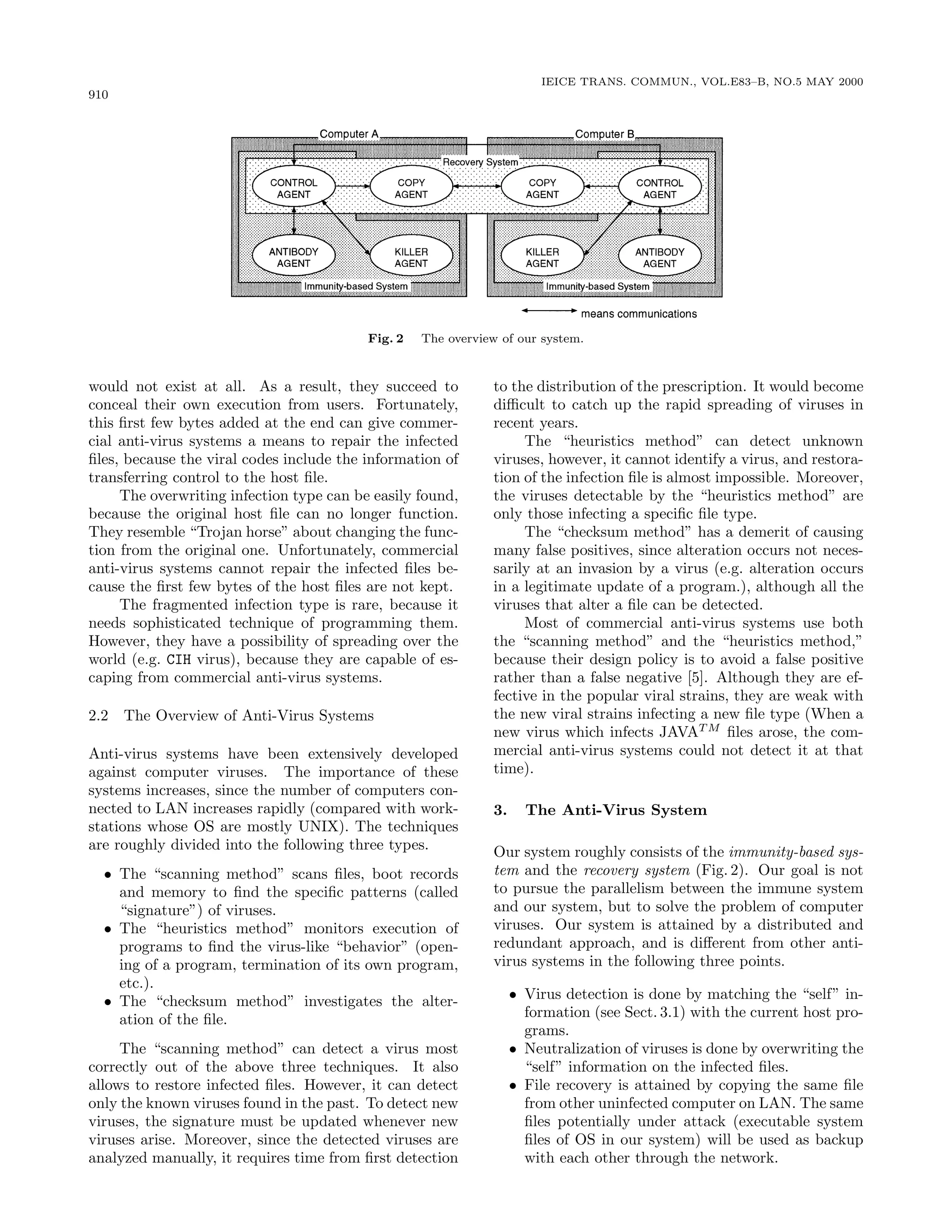 910
IEICE TRANS. COMMUN., VOL.E83–B, NO.5 MAY 2000
Fig. 2 The overview of our system.
would not exist at all. As a result, they succeed to
conceal their own execution from users. Fortunately,
this ﬁrst few bytes added at the end can give commer-
cial anti-virus systems a means to repair the infected
ﬁles, because the viral codes include the information of
transferring control to the host ﬁle.
The overwriting infection type can be easily found,
because the original host ﬁle can no longer function.
They resemble “Trojan horse” about changing the func-
tion from the original one. Unfortunately, commercial
anti-virus systems cannot repair the infected ﬁles be-
cause the ﬁrst few bytes of the host ﬁles are not kept.
The fragmented infection type is rare, because it
needs sophisticated technique of programming them.
However, they have a possibility of spreading over the
world (e.g. CIH virus), because they are capable of es-
caping from commercial anti-virus systems.
2.2 The Overview of Anti-Virus Systems
Anti-virus systems have been extensively developed
against computer viruses. The importance of these
systems increases, since the number of computers con-
nected to LAN increases rapidly (compared with work-
stations whose OS are mostly UNIX). The techniques
are roughly divided into the following three types.
• The “scanning method” scans ﬁles, boot records
and memory to ﬁnd the speciﬁc patterns (called
“signature”) of viruses.
• The “heuristics method” monitors execution of
programs to ﬁnd the virus-like “behavior” (open-
ing of a program, termination of its own program,
etc.).
• The “checksum method” investigates the alter-
ation of the ﬁle.
The “scanning method” can detect a virus most
correctly out of the above three techniques. It also
allows to restore infected ﬁles. However, it can detect
only the known viruses found in the past. To detect new
viruses, the signature must be updated whenever new
viruses arise. Moreover, since the detected viruses are
analyzed manually, it requires time from ﬁrst detection
to the distribution of the prescription. It would become
diﬃcult to catch up the rapid spreading of viruses in
recent years.
The “heuristics method” can detect unknown
viruses, however, it cannot identify a virus, and restora-
tion of the infection ﬁle is almost impossible. Moreover,
the viruses detectable by the “heuristics method” are
only those infecting a speciﬁc ﬁle type.
The “checksum method” has a demerit of causing
many false positives, since alteration occurs not neces-
sarily at an invasion by a virus (e.g. alteration occurs
in a legitimate update of a program.), although all the
viruses that alter a ﬁle can be detected.
Most of commercial anti-virus systems use both
the “scanning method” and the “heuristics method,”
because their design policy is to avoid a false positive
rather than a false negative [5]. Although they are ef-
fective in the popular viral strains, they are weak with
the new viral strains infecting a new ﬁle type (When a
new virus which infects JAVAT M
ﬁles arose, the com-
mercial anti-virus systems could not detect it at that
time).
3. The Anti-Virus System
Our system roughly consists of the immunity-based sys-
tem and the recovery system (Fig. 2). Our goal is not
to pursue the parallelism between the immune system
and our system, but to solve the problem of computer
viruses. Our system is attained by a distributed and
redundant approach, and is diﬀerent from other anti-
virus systems in the following three points.
• Virus detection is done by matching the “self” in-
formation (see Sect. 3.1) with the current host pro-
grams.
• Neutralization of viruses is done by overwriting the
“self” information on the infected ﬁles.
• File recovery is attained by copying the same ﬁle
from other uninfected computer on LAN. The same
ﬁles potentially under attack (executable system
ﬁles of OS in our system) will be used as backup
with each other through the network.
 