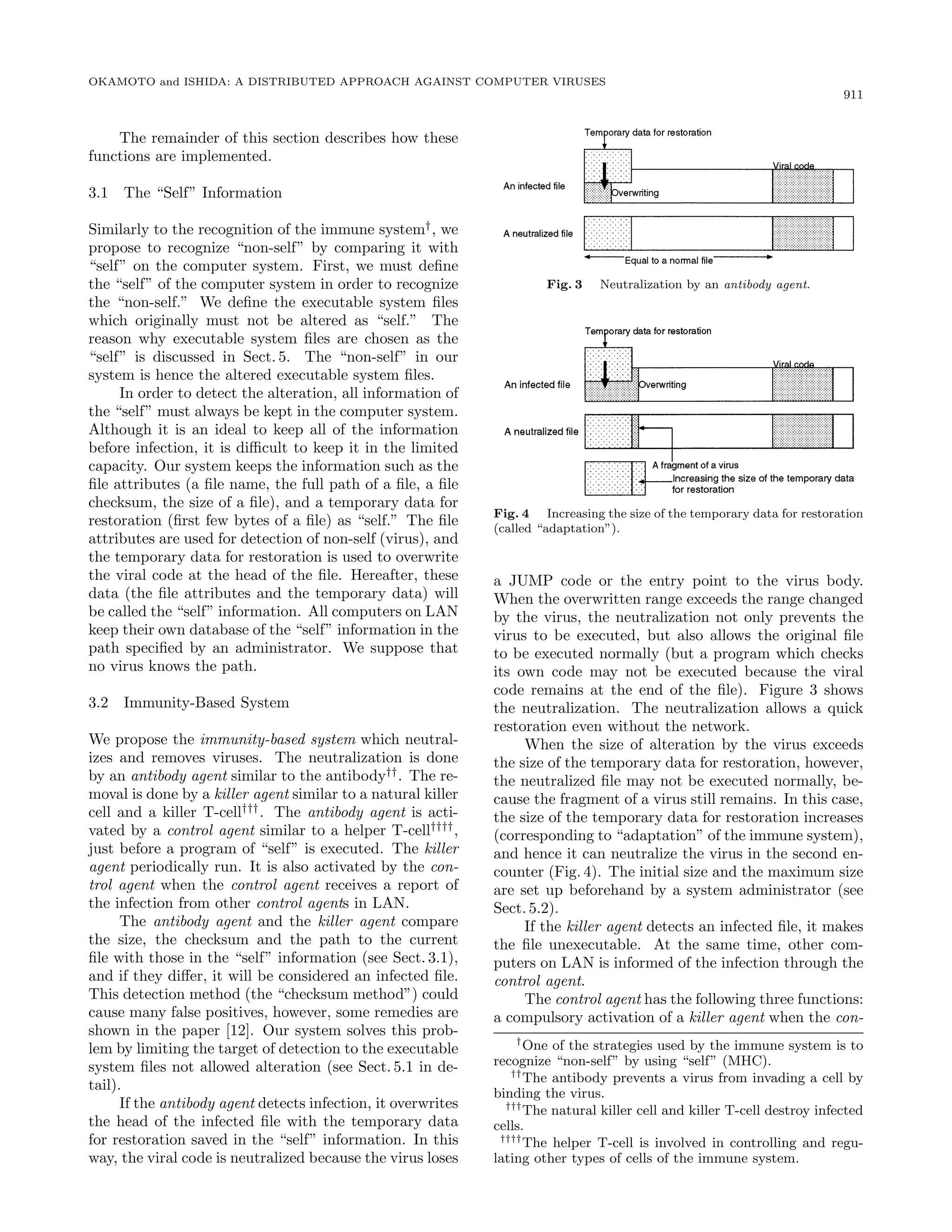 OKAMOTO and ISHIDA: A DISTRIBUTED APPROACH AGAINST COMPUTER VIRUSES
911
The remainder of this section describes how these
functions are implemented.
3.1 The “Self” Information
Similarly to the recognition of the immune system†
, we
propose to recognize “non-self” by comparing it with
“self” on the computer system. First, we must deﬁne
the “self” of the computer system in order to recognize
the “non-self.” We deﬁne the executable system ﬁles
which originally must not be altered as “self.” The
reason why executable system ﬁles are chosen as the
“self” is discussed in Sect. 5. The “non-self” in our
system is hence the altered executable system ﬁles.
In order to detect the alteration, all information of
the “self” must always be kept in the computer system.
Although it is an ideal to keep all of the information
before infection, it is diﬃcult to keep it in the limited
capacity. Our system keeps the information such as the
ﬁle attributes (a ﬁle name, the full path of a ﬁle, a ﬁle
checksum, the size of a ﬁle), and a temporary data for
restoration (ﬁrst few bytes of a ﬁle) as “self.” The ﬁle
attributes are used for detection of non-self (virus), and
the temporary data for restoration is used to overwrite
the viral code at the head of the ﬁle. Hereafter, these
data (the ﬁle attributes and the temporary data) will
be called the “self” information. All computers on LAN
keep their own database of the “self” information in the
path speciﬁed by an administrator. We suppose that
no virus knows the path.
3.2 Immunity-Based System
We propose the immunity-based system which neutral-
izes and removes viruses. The neutralization is done
by an antibody agent similar to the antibody††
. The re-
moval is done by a killer agent similar to a natural killer
cell and a killer T-cell†††
. The antibody agent is acti-
vated by a control agent similar to a helper T-cell††††
,
just before a program of “self” is executed. The killer
agent periodically run. It is also activated by the con-
trol agent when the control agent receives a report of
the infection from other control agents in LAN.
The antibody agent and the killer agent compare
the size, the checksum and the path to the current
ﬁle with those in the “self” information (see Sect. 3.1),
and if they diﬀer, it will be considered an infected ﬁle.
This detection method (the “checksum method”) could
cause many false positives, however, some remedies are
shown in the paper [12]. Our system solves this prob-
lem by limiting the target of detection to the executable
system ﬁles not allowed alteration (see Sect. 5.1 in de-
tail).
If the antibody agent detects infection, it overwrites
the head of the infected ﬁle with the temporary data
for restoration saved in the “self” information. In this
way, the viral code is neutralized because the virus loses
Fig. 3 Neutralization by an ÒØ Ó Ý ÒØ.
Fig. 4 Increasing the size of the temporary data for restoration
(called “adaptation”).
a JUMP code or the entry point to the virus body.
When the overwritten range exceeds the range changed
by the virus, the neutralization not only prevents the
virus to be executed, but also allows the original ﬁle
to be executed normally (but a program which checks
its own code may not be executed because the viral
code remains at the end of the ﬁle). Figure 3 shows
the neutralization. The neutralization allows a quick
restoration even without the network.
When the size of alteration by the virus exceeds
the size of the temporary data for restoration, however,
the neutralized ﬁle may not be executed normally, be-
cause the fragment of a virus still remains. In this case,
the size of the temporary data for restoration increases
(corresponding to “adaptation” of the immune system),
and hence it can neutralize the virus in the second en-
counter (Fig. 4). The initial size and the maximum size
are set up beforehand by a system administrator (see
Sect. 5.2).
If the killer agent detects an infected ﬁle, it makes
the ﬁle unexecutable. At the same time, other com-
puters on LAN is informed of the infection through the
control agent.
The control agent has the following three functions:
a compulsory activation of a killer agent when the con-
†
One of the strategies used by the immune system is to
recognize “non-self” by using “self” (MHC).
††
The antibody prevents a virus from invading a cell by
binding the virus.
†††
The natural killer cell and killer T-cell destroy infected
cells.
††††
The helper T-cell is involved in controlling and regu-
lating other types of cells of the immune system.
 