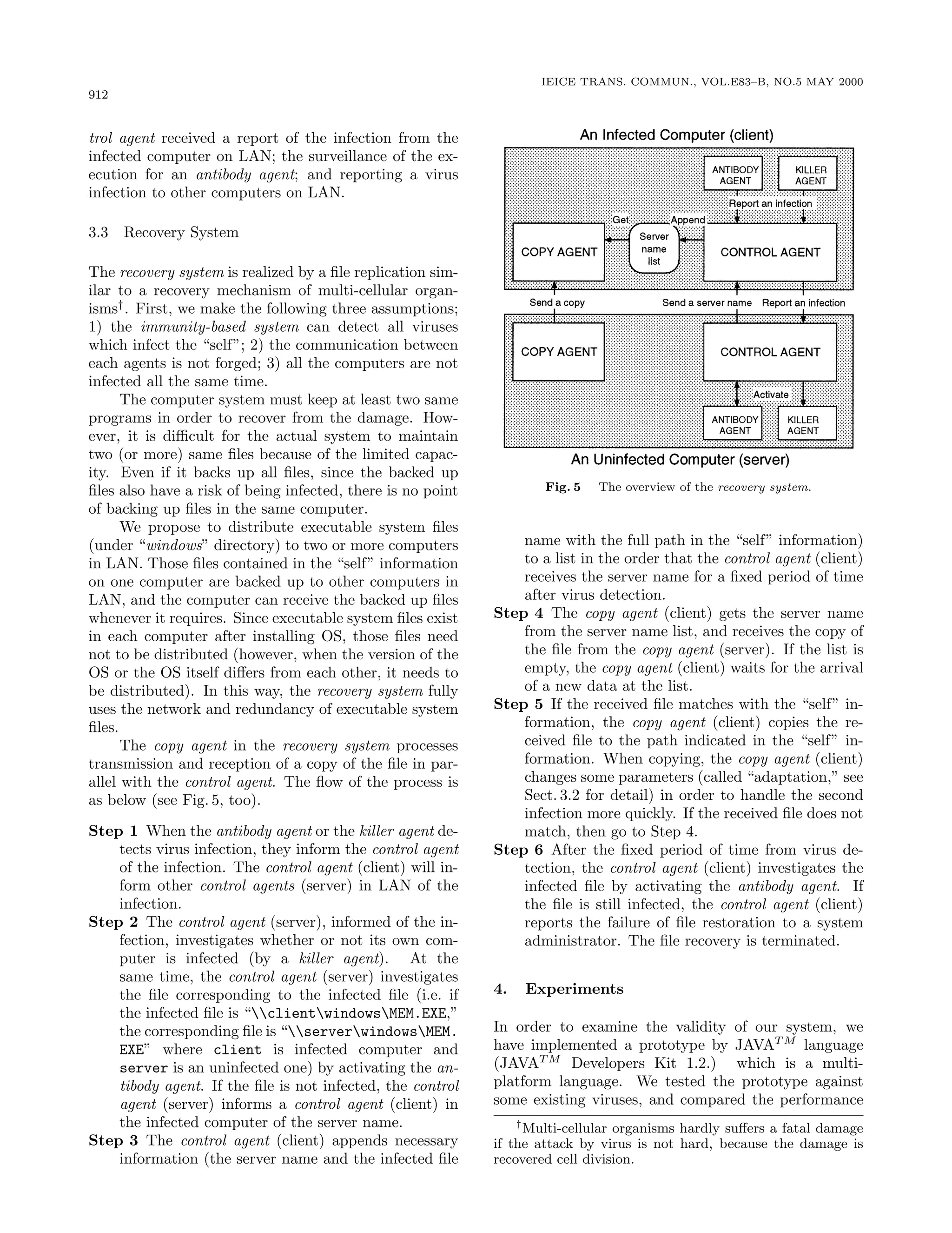 912
IEICE TRANS. COMMUN., VOL.E83–B, NO.5 MAY 2000
trol agent received a report of the infection from the
infected computer on LAN; the surveillance of the ex-
ecution for an antibody agent; and reporting a virus
infection to other computers on LAN.
3.3 Recovery System
The recovery system is realized by a ﬁle replication sim-
ilar to a recovery mechanism of multi-cellular organ-
isms†
. First, we make the following three assumptions;
1) the immunity-based system can detect all viruses
which infect the “self”; 2) the communication between
each agents is not forged; 3) all the computers are not
infected all the same time.
The computer system must keep at least two same
programs in order to recover from the damage. How-
ever, it is diﬃcult for the actual system to maintain
two (or more) same ﬁles because of the limited capac-
ity. Even if it backs up all ﬁles, since the backed up
ﬁles also have a risk of being infected, there is no point
of backing up ﬁles in the same computer.
We propose to distribute executable system ﬁles
(under “windows” directory) to two or more computers
in LAN. Those ﬁles contained in the “self” information
on one computer are backed up to other computers in
LAN, and the computer can receive the backed up ﬁles
whenever it requires. Since executable system ﬁles exist
in each computer after installing OS, those ﬁles need
not to be distributed (however, when the version of the
OS or the OS itself diﬀers from each other, it needs to
be distributed). In this way, the recovery system fully
uses the network and redundancy of executable system
ﬁles.
The copy agent in the recovery system processes
transmission and reception of a copy of the ﬁle in par-
allel with the control agent. The ﬂow of the process is
as below (see Fig. 5, too).
Step 1 When the antibody agent or the killer agent de-
tects virus infection, they inform the control agent
of the infection. The control agent (client) will in-
form other control agents (server) in LAN of the
infection.
Step 2 The control agent (server), informed of the in-
fection, investigates whether or not its own com-
puter is infected (by a killer agent). At the
same time, the control agent (server) investigates
the ﬁle corresponding to the infected ﬁle (i.e. if
the infected ﬁle is “clientwindowsMEM.EXE,”
the corresponding ﬁle is “serverwindowsMEM.
EXE” where client is infected computer and
server is an uninfected one) by activating the an-
tibody agent. If the ﬁle is not infected, the control
agent (server) informs a control agent (client) in
the infected computer of the server name.
Step 3 The control agent (client) appends necessary
information (the server name and the infected ﬁle
Fig. 5 The overview of the Ö ÓÚ ÖÝ ×Ý×Ø Ñ.
name with the full path in the “self” information)
to a list in the order that the control agent (client)
receives the server name for a ﬁxed period of time
after virus detection.
Step 4 The copy agent (client) gets the server name
from the server name list, and receives the copy of
the ﬁle from the copy agent (server). If the list is
empty, the copy agent (client) waits for the arrival
of a new data at the list.
Step 5 If the received ﬁle matches with the “self” in-
formation, the copy agent (client) copies the re-
ceived ﬁle to the path indicated in the “self” in-
formation. When copying, the copy agent (client)
changes some parameters (called “adaptation,” see
Sect. 3.2 for detail) in order to handle the second
infection more quickly. If the received ﬁle does not
match, then go to Step 4.
Step 6 After the ﬁxed period of time from virus de-
tection, the control agent (client) investigates the
infected ﬁle by activating the antibody agent. If
the ﬁle is still infected, the control agent (client)
reports the failure of ﬁle restoration to a system
administrator. The ﬁle recovery is terminated.
4. Experiments
In order to examine the validity of our system, we
have implemented a prototype by JAVAT M
language
(JAVAT M
Developers Kit 1.2.) which is a multi-
platform language. We tested the prototype against
some existing viruses, and compared the performance
†
Multi-cellular organisms hardly suﬀers a fatal damage
if the attack by virus is not hard, because the damage is
recovered cell division.
 