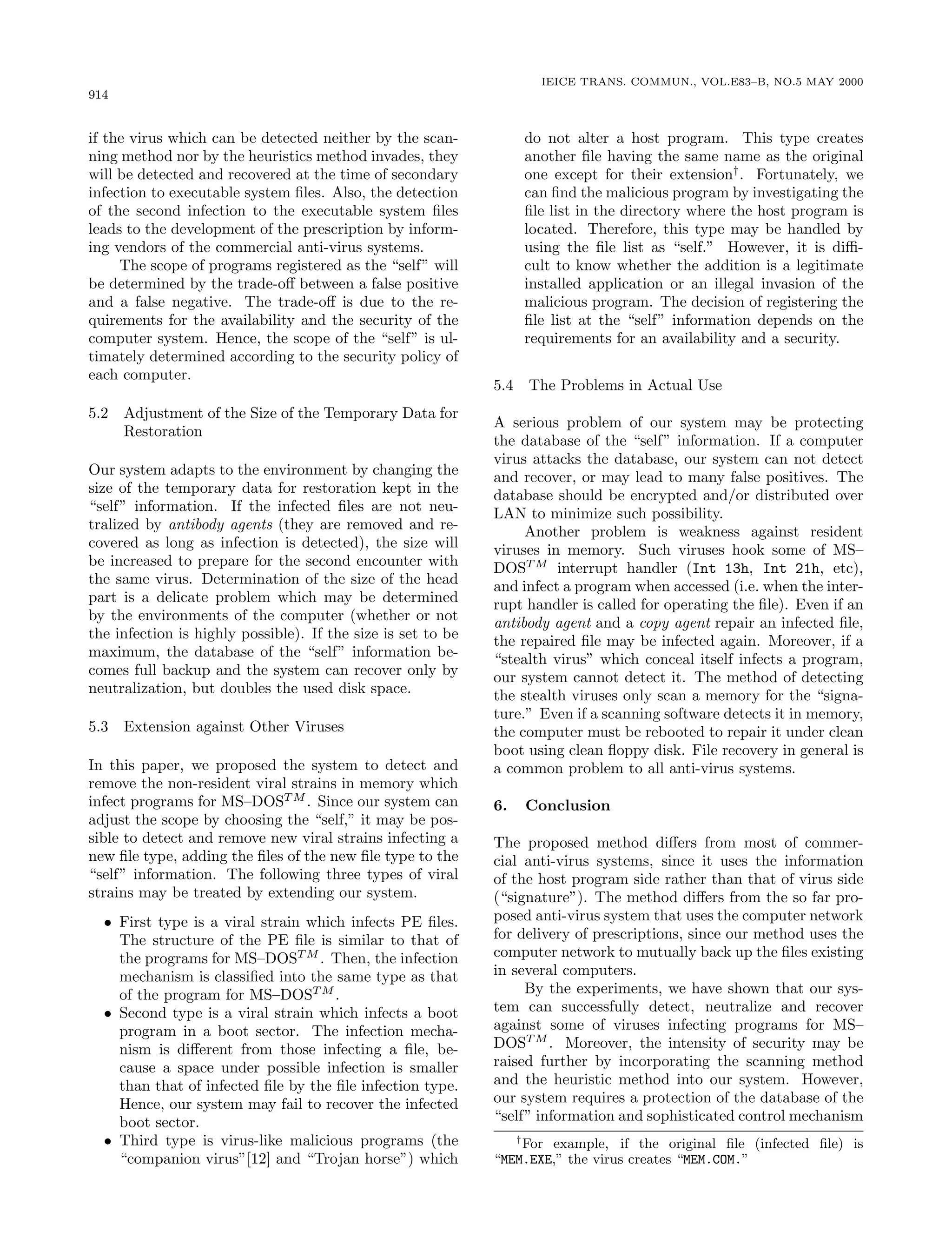 914
IEICE TRANS. COMMUN., VOL.E83–B, NO.5 MAY 2000
if the virus which can be detected neither by the scan-
ning method nor by the heuristics method invades, they
will be detected and recovered at the time of secondary
infection to executable system ﬁles. Also, the detection
of the second infection to the executable system ﬁles
leads to the development of the prescription by inform-
ing vendors of the commercial anti-virus systems.
The scope of programs registered as the “self” will
be determined by the trade-oﬀ between a false positive
and a false negative. The trade-oﬀ is due to the re-
quirements for the availability and the security of the
computer system. Hence, the scope of the “self” is ul-
timately determined according to the security policy of
each computer.
5.2 Adjustment of the Size of the Temporary Data for
Restoration
Our system adapts to the environment by changing the
size of the temporary data for restoration kept in the
“self” information. If the infected ﬁles are not neu-
tralized by antibody agents (they are removed and re-
covered as long as infection is detected), the size will
be increased to prepare for the second encounter with
the same virus. Determination of the size of the head
part is a delicate problem which may be determined
by the environments of the computer (whether or not
the infection is highly possible). If the size is set to be
maximum, the database of the “self” information be-
comes full backup and the system can recover only by
neutralization, but doubles the used disk space.
5.3 Extension against Other Viruses
In this paper, we proposed the system to detect and
remove the non-resident viral strains in memory which
infect programs for MS–DOST M
. Since our system can
adjust the scope by choosing the “self,” it may be pos-
sible to detect and remove new viral strains infecting a
new ﬁle type, adding the ﬁles of the new ﬁle type to the
“self” information. The following three types of viral
strains may be treated by extending our system.
• First type is a viral strain which infects PE ﬁles.
The structure of the PE ﬁle is similar to that of
the programs for MS–DOST M
. Then, the infection
mechanism is classiﬁed into the same type as that
of the program for MS–DOST M
.
• Second type is a viral strain which infects a boot
program in a boot sector. The infection mecha-
nism is diﬀerent from those infecting a ﬁle, be-
cause a space under possible infection is smaller
than that of infected ﬁle by the ﬁle infection type.
Hence, our system may fail to recover the infected
boot sector.
• Third type is virus-like malicious programs (the
“companion virus”[12] and “Trojan horse”) which
do not alter a host program. This type creates
another ﬁle having the same name as the original
one except for their extension†
. Fortunately, we
can ﬁnd the malicious program by investigating the
ﬁle list in the directory where the host program is
located. Therefore, this type may be handled by
using the ﬁle list as “self.” However, it is diﬃ-
cult to know whether the addition is a legitimate
installed application or an illegal invasion of the
malicious program. The decision of registering the
ﬁle list at the “self” information depends on the
requirements for an availability and a security.
5.4 The Problems in Actual Use
A serious problem of our system may be protecting
the database of the “self” information. If a computer
virus attacks the database, our system can not detect
and recover, or may lead to many false positives. The
database should be encrypted and/or distributed over
LAN to minimize such possibility.
Another problem is weakness against resident
viruses in memory. Such viruses hook some of MS–
DOST M
interrupt handler (Int 13h, Int 21h, etc),
and infect a program when accessed (i.e. when the inter-
rupt handler is called for operating the ﬁle). Even if an
antibody agent and a copy agent repair an infected ﬁle,
the repaired ﬁle may be infected again. Moreover, if a
“stealth virus” which conceal itself infects a program,
our system cannot detect it. The method of detecting
the stealth viruses only scan a memory for the “signa-
ture.” Even if a scanning software detects it in memory,
the computer must be rebooted to repair it under clean
boot using clean ﬂoppy disk. File recovery in general is
a common problem to all anti-virus systems.
6. Conclusion
The proposed method diﬀers from most of commer-
cial anti-virus systems, since it uses the information
of the host program side rather than that of virus side
(“signature”). The method diﬀers from the so far pro-
posed anti-virus system that uses the computer network
for delivery of prescriptions, since our method uses the
computer network to mutually back up the ﬁles existing
in several computers.
By the experiments, we have shown that our sys-
tem can successfully detect, neutralize and recover
against some of viruses infecting programs for MS–
DOST M
. Moreover, the intensity of security may be
raised further by incorporating the scanning method
and the heuristic method into our system. However,
our system requires a protection of the database of the
“self” information and sophisticated control mechanism
†
For example, if the original ﬁle (infected ﬁle) is
“MEM.EXE,” the virus creates “MEM.COM.”
 