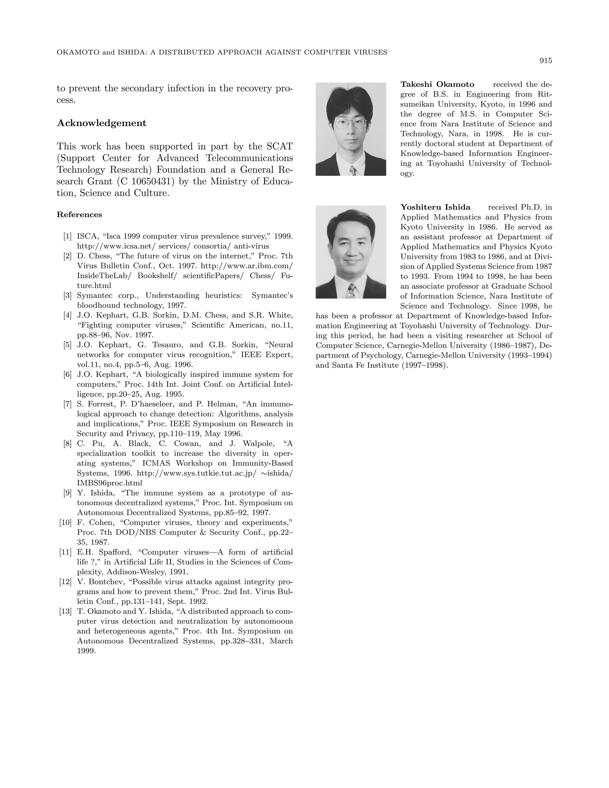 OKAMOTO and ISHIDA: A DISTRIBUTED APPROACH AGAINST COMPUTER VIRUSES
915
to prevent the secondary infection in the recovery pro-
cess.
Acknowledgement
This work has been supported in part by the SCAT
(Support Center for Advanced Telecommunications
Technology Research) Foundation and a General Re-
search Grant (C 10650431) by the Ministry of Educa-
tion, Science and Culture.
References
[1] ISCA, “Isca 1999 computer virus prevalence survey,” 1999.
http://www.icsa.net/ services/ consortia/ anti-virus
[2] D. Chess, “The future of virus on the internet,” Proc. 7th
Virus Bulletin Conf., Oct. 1997. http://www.ar.ibm.com/
InsideTheLab/ Bookshelf/ scientiﬁcPapers/ Chess/ Fu-
ture.html
[3] Symantec corp., Understanding heuristics: Symantec’s
bloodhound technology, 1997.
[4] J.O. Kephart, G.B. Sorkin, D.M. Chess, and S.R. White,
“Fighting computer viruses,” Scientiﬁc American, no.11,
pp.88–96, Nov. 1997.
[5] J.O. Kephart, G. Tesauro, and G.B. Sorkin, “Neural
networks for computer virus recognition,” IEEE Expert,
vol.11, no.4, pp.5–6, Aug. 1996.
[6] J.O. Kephart, “A biologically inspired immune system for
computers,” Proc. 14th Int. Joint Conf. on Artiﬁcial Intel-
ligence, pp.20–25, Aug. 1995.
[7] S. Forrest, P. D’haeseleer, and P. Helman, “An immuno-
logical approach to change detection: Algorithms, analysis
and implications,” Proc. IEEE Symposium on Research in
Security and Privacy, pp.110–119, May 1996.
[8] C. Pu, A. Black, C. Cowan, and J. Walpole, “A
specialization toolkit to increase the diversity in oper-
ating systems,” ICMAS Workshop on Immunity-Based
Systems, 1996. http://www.sys.tutkie.tut.ac.jp/ ∼ishida/
IMBS96proc.html
[9] Y. Ishida, “The immune system as a prototype of au-
tonomous decentralized systems,” Proc. Int. Symposium on
Autonomous Decentralized Systems, pp.85–92, 1997.
[10] F. Cohen, “Computer viruses, theory and experiments,”
Proc. 7th DOD/NBS Computer & Security Conf., pp.22–
35, 1987.
[11] E.H. Spaﬀord, “Computer viruses—A form of artiﬁcial
life ?,” in Artiﬁcial Life II, Studies in the Sciences of Com-
plexity, Addison-Wesley, 1991.
[12] V. Bontchev, “Possible virus attacks against integrity pro-
grams and how to prevent them,” Proc. 2nd Int. Virus Bul-
letin Conf., pp.131–141, Sept. 1992.
[13] T. Okamoto and Y. Ishida, “A distributed approach to com-
puter virus detection and neutralization by autonomoous
and heterogeneous agents,” Proc. 4th Int. Symposium on
Autonomous Decentralized Systems, pp.328–331, March
1999.
Takeshi Okamoto received the de-
gree of B.S. in Engineering from Rit-
sumeikan University, Kyoto, in 1996 and
the degree of M.S. in Computer Sci-
ence from Nara Institute of Science and
Technology, Nara, in 1998. He is cur-
rently doctoral student at Department of
Knowledge-based Information Engineer-
ing at Toyohashi University of Technol-
ogy.
Yoshiteru Ishida received Ph.D. in
Applied Mathematics and Physics from
Kyoto University in 1986. He served as
an assistant professor at Department of
Applied Mathematics and Physics Kyoto
University from 1983 to 1986, and at Divi-
sion of Applied Systems Science from 1987
to 1993. From 1994 to 1998, he has been
an associate professor at Graduate School
of Information Science, Nara Institute of
Science and Technology. Since 1998, he
has been a professor at Department of Knowledge-based Infor-
mation Engineering at Toyohashi University of Technology. Dur-
ing this period, he had been a visiting researcher at School of
Computer Science, Carnegie-Mellon University (1986–1987), De-
partment of Psychology, Carnegie-Mellon University (1993–1994)
and Santa Fe Institute (1997–1998).
 