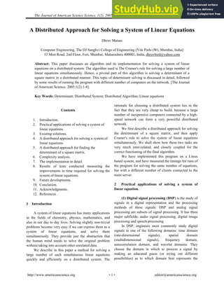 The Journal of American Science Science, 1(2), 2005, Matani, Distributed Approach for Solving a System
A Distributed Approach for Solving a System of Linear Equations
Dhruv Matani
Computer Engineering, The DJ Sanghvi College of Engineering [Vile Parle (W), Mumbai, India]
53 Mint Road, 2nd Floor, Fort, Mumbai, Maharashtra 400001, India, dhruvbird@yahoo.com
Abstract: This paper discusses an algorithm and its implementation for solving a system of linear
equations on a distributed system. The algorithm used is The Cramer's rule for solving a large number of
linear equations simultaneously. Hence, a pivotal part of this algorithm is solving a determinant of a
square matrix in a distributed manner. This topic of determinant solving is discussed in detail, followed
by some results of running the program with different number of computers on the network. [The Journal
of American Science. 2005;1(2):1-8].
Key Words: Determinant; Distributed System; Distributed Algorithm; Linear equations
Contents
1. Introduction.
2. Practical applications of solving a system of
linear equations.
3. Existing solutions.
4. A distributed approach for solving a system of
linear equations.
5. A distributed approach for finding the
determinant of a square matrix.
6. Complexity analysis.
7. The implementation in detail.
8. Results of tests conducted measuring the
improvements in time required for solving the
system of linear equations.
9. Future developments.
10. Conclusion.
11. Acknowledgments.
12. References.
1 Introduction
A system of linear equations has many applications
in the fields of chemistry, physics, mathematics, and
also in our day to day lives. Solving slightly non-trivial
problems become very easy if we can express them as a
system of linear equations, and solve them
simultaneously. They provide just the abstraction that
the human mind needs to solve the original problem
without taking into account other unrelated data.
We describe in this paper a method for solving a
large number of such simultaneous linear equations
quickly and efficiently on a distributed system. The
rationale for choosing a distributed system lies in the
fact that they are very cheap to build, because a large
number of inexpensive computers connected by a high-
speed network can form a very powerful distributed
network.
We first describe a distributed approach for solving
the determinant of a square matrix, and then apply
Cramer's rule to solve the system of linear equations
simultaneously. We shall show how these two tasks are
very much inter-related, and closely coupled for the
correct functioning of the final algorithm.
We have implemented this program on a Linux
based system, and have measured the timings for runs of
the program for solving the same number of equations,
but with a different number of clients connected to the
main server.
2 Practical applications of solving a system of
linear equation.
(1) Digital signal processing (DSP) is the study of
signals in a digital representation and the processing
methods of these signals. DSP and analog signal
processing are subsets of signal processing. It has three
major subfields: audio signal processing, digital image
processing and speech processing.
In DSP, engineers most commonly study digital
signals in one of the following domains: time domain
(one-dimensional signals), spatial domain
(multidimensional signals), frequency domain,
autocorrelation domain, and wavelet domains. They
choose the domain in which to process a signal by
making an educated guess (or trying out different
possibilities) as to which domain best represents the
http://www.americanscience.org editor@americanscience.org
·1·
 
