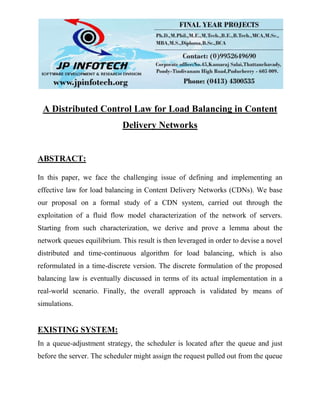 A Distributed Control Law for Load Balancing in Content
Delivery Networks
ABSTRACT:
In this paper, we face the challenging issue of defining and implementing an
effective law for load balancing in Content Delivery Networks (CDNs). We base
our proposal on a formal study of a CDN system, carried out through the
exploitation of a fluid flow model characterization of the network of servers.
Starting from such characterization, we derive and prove a lemma about the
network queues equilibrium. This result is then leveraged in order to devise a novel
distributed and time-continuous algorithm for load balancing, which is also
reformulated in a time-discrete version. The discrete formulation of the proposed
balancing law is eventually discussed in terms of its actual implementation in a
real-world scenario. Finally, the overall approach is validated by means of
simulations.
EXISTING SYSTEM:
In a queue-adjustment strategy, the scheduler is located after the queue and just
before the server. The scheduler might assign the request pulled out from the queue
 