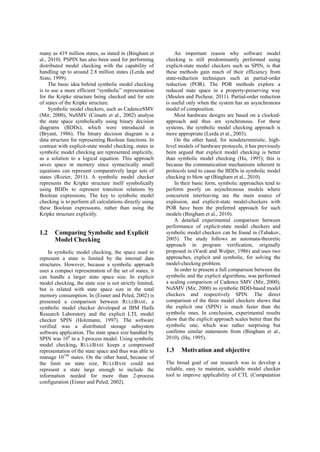 many as 419 million states, as stated in (Bingham et al., 2010). PSPIN has also been used for performing distributed model checking with the capability of handling up to around 2.8 million states (Lerda and Sisto, 1999). 
The basic idea behind symbolic model checking is to use a more efficient “symbolic” representation for the Kripke structure being checked and for sets of states of the Kripke structure. 
Symbolic model checkers, such as CadenceSMV (Mir, 2000), NuSMV (Cimatti et al., 2002) analyse the state space symbolically using binary decision diagrams (BDDs), which were introduced in (Bryant, 1986). The binary decision diagram is a data structure for representing Boolean functions. In contrast with explicit-state model checking, states in symbolic model checking are represented implicitly, as a solution to a logical equation. This approach saves space in memory since syntactically small equations can represent comparatively large sets of states (Rozier, 2011). A symbolic model checker represents the Kripke structure itself symbolically using BDDs to represent transition relations by Boolean expressions. The key to symbolic model checking is to perform all calculations directly using these Boolean expressions, rather than using the Kripke structure explicitly. 
1.2 Comparing Symbolic and Explicit Model Checking 
In symbolic model checking, the space used to represent a state is limited by the internal data structures. However, because a symbolic approach uses a compact representation of the set of states, it can handle a larger state space size. In explicit model checking, the state size is not strictly limited, but is related with state space size in the total memory consumption. In (Eisner and Peled, 2002) is presented a comparison between RULEBASE, a symbolic model checker developed at IBM Haifa Research Laboratory and the explicit LTL model checker SPIN (Holzmann, 1997). The software verified was a distributed storage subsystem software application. The state space size handled by SPIN was 108 in a 3-process model. Using symbolic model checking, RULEBASE keeps a compressed representation of the state space and thus was able to manage 10150 states. On the other hand, because of the limit on state size, RULEBASE could not represent a state large enough to include the information needed for more than 2-process configuration (Eisner and Peled, 2002). 
An important reason why software model checking is still predominantly performed using explicit-state model checkers such as SPIN, is that these methods gain much of their efficiency from state-reduction techniques such as partial-order reduction (POR). The POR methods explore a reduced state space in a property-preserving way (Meulen and Pecheur, 2011). Partial-order reduction is useful only when the system has an asynchronous model of composition. 
Most hardware designs are based on a clocked- approach and thus are synchronous. For these systems, the symbolic model checking approach is more appropriate (Lerda et al., 2003). 
On the other hand, for nondeterministic, high- level models of hardware protocols, it has previously been argued that explicit model checking is better than symbolic model checking (Hu, 1995); this is because the communication mechanisms inherent in protocols tend to cause the BDDs in symbolic model checking to blow up (Bingham et al., 2010). 
In their basic form, symbolic approaches tend to perform poorly on asynchronous models where concurrent interleaving are the main source of explosion, and explicit-state model-checkers with POR have been the preferred approach for such models (Bingham et al., 2010). 
A detailed experimental comparison between performance of explicit-state model checkers and symbolic model checkers can be found in (Tabakov, 2005). The study follows an automata-theoretic approach in program verification, originally proposed in (Vardi and Wolper, 1986) and uses two approaches, explicit and symbolic, for solving the model-checking problem. 
In order to present a full comparison between the symbolic and the explicit algorithms, was performed a scaling comparison of Cadence SMV (Mir, 2000), NuSMV (Mir, 2000) as symbolic BDD-based model checkers and respectively SPIN. The direct comparison of the three model checkers shows that the explicit one (SPIN) is much faster than the symbolic ones. In conclusion, experimental results show that the explicit approach scales better than the symbolic one, which was rather surprising but confirms similar statements from (Bingham et al., 2010), (Hu, 1995). 
1.3 Motivation and objective 
The broad goal of our research was to develop a reliable, easy to maintain, scalable model checker tool to improve applicability of CTL (Computation  