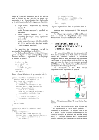 model M (where are defined the sets S, Rel, and P) 
and a formula , and provides as output the 
denotation of  – the set of states where the formula 
 is satisfied, using the following general algorithm: 
 assign atomic propositions by labelling 
function P; 
 handle Boolean operators by standard set 
operations; 
 handle temporal operators AX, EX by 
computing pre-images using expressions 
given in (1); 
 handle temporal operators AG, EG, AF, EF, 
AU, EU by applying rules described in table 
1, until a fixpoint is reached. 
The algorithm for computing ⟦ ⟧ is 
presented in figure 1 (Clarke et al., 1996). 
For the formal specification of the AG operator 
given in figure 1, the corresponding action 
included in our ANTLR grammar of CTL language 
is detailed in figure 2. 
Z:=; Z':= ⟦ ⟧; 
while (ZZ') do 
Z:=Z'; 
Z':=Z' ∀ ; 
endwhile 
⟦ AG φ ⟧:=Z'; 
Figure 1: Formal definition of the set expression ⟦ ⟧. 
private HashSet PreAll(HashSet Z) { 
HashSet rez = new HashSet(); 
for (Node n1 : model) { 
Iterator<Edge> it = 
n1.getLeavingEdgeIterator(); 
HashSet succ = new HashSet(); 
while (it.hasNext()) { 
Edge e = it.next(); 
Node n2 = e.getTargetNode(); 
succ.add(n2.getIndex()); 
} 
if (Z.containsAll(succ)) { 
rez.add(n1.getIndex()); 
} 
} 
return rez; 
} 
ctlFormula returns [HashSet set] 
@init { } 
: 'ag' e=implExpr { 
HashSet rez = new HashSet(); 
HashSet rez1 = new HashSet($e.set); 
while (!rez.equals(rez1)) { 
rez.clear(); 
rez.addAll(rez1); 
HashSet tmp = PreAll(rez1); 
rez1.retainAll(tmp); 
} 
$set = rez1; 
} 
Figure 2: Implementation of the AG operator in ANTLR. 
Analogue were implemented all CTL temporal 
operators. 
For efficient representation of CTL models, our 
tool is based on SingleGraph class from 
GraphStream package (GraphStream, 2012). 
4 EMBEDDING THE CTL 
MODEL CHECKER INTO A 
WEB SERVICE 
We choose to publish our implementation of 
CTL model checker as a Web service in order to 
utilize the combined resources of distributed 
computers and to bring advantages of distributed 
verification to various clients over the Web. As we 
can see from the figure 3, the transport protocol 
(HTTP) used by the Web Service enables clients to 
invoke its methods through firewalls. 
The architecture of the Web service 
implementation is represented in figure 3. 
Figure 3: The architecture of the ATL model checker Web 
Service. 
The Web service will receive from a client the 
XML representation of a CTL model S and a CTL 
formula  to be verified. The original form of the 
CTL model S is then reconstructed and passed to the 
algebraic compiler C generated by ANTLR using 
our CTL extended grammar. For a syntactically 
correct formula , the compiler will return as result 
 