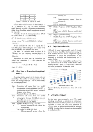 0 1 2 
3 4 5 
6 7 8 
Figure 5: Labelling the grids on the board 
Values of the board locations are denoted by xi  
{0,1,2}, where i  {0,1,...,8}. The value 0 means an 
empty position, the value 1 denotes a previous move 
of the player X and the value 2 represents a move of 
the player O. 
Formally, the set of atomic propositions AP of 
the Kripke model of TTT is denoted by: 
AP = {( 1 2 0,3,6 3 6 0,1,2 , , l l l l l l l l x x x x x x 
0 4 8 2 4 6 x x x , x x x , T ) | {0,1,2} for 0,8 and kx k 
T {1,2}}. 
A state labelled with value T =1 signify that is 
turn of the player X for making the move and if T =2 
then the player O will make the next move. 
The state s is a winning state for player X if 
111 P(s) and it is a winning state for player O if 
222 P(s) . 
Alternation to move can be formalized as 
follows: for a transition (s, s ')Rel , there are the 
following cases: 
T P(s) 3T P(s ') 
where T {1,2} . 
6.2 Algorithm to determine the optimal 
strategy 
Assuming that the game is in the state s0  S, we 
denote by k the number of empty positions of the 
board. The strategy of player X can be expressed by 
the following algorithm: 
Step 
1 
Determines all states from the model 
satisfying the formula: (AX EX)k/2(AX 111 ), 
to choose the move which favours wining of 
the game in the future. 
We denote this set with WIN1. 
Step 
2 
Determines all states from the model 
satisfying the formula: EX 222 , to prevent 
player 2 to win on the next move. 
We denote this set with WIN2. 
Step 
3 
If (WIN1WIN2)  succ(s0) ≠  then 
Choose randomly a state s from the 
resulting set. 
Else If succ(s0)WIN2 ≠  then 
Choose randomly a state s from the 
resulting set. 
Else 
Choose randomly a state s from the 
set succ(s0). 
End If 
Set s as current state. 
Step 
4 
If 111 P(s) then STOP. The player X has 
won. 
If the board is full is declared equality and 
STOP. 
Step 
5 
Player O performs moving. 
If 222 P(s) then STOP. The player O has 
won. 
If the board is full is declared equality and 
STOP else go to step 1. 
6.3 Experimental results 
Although the game implemented is relatively simple, 
due to the large size of the structure representing the 
CTL model at the first moves, it represents a good 
opportunity to study the effectiveness of our 
approach in designing and implementing a CTL 
model checker. 
In the figure 6 are presented the results showing 
the performance of the CTL model checker when 
running on Intel Core I5, 2.5 GHz, 4Gb RAM to find 
a winning strategy for Tic-Tac-Toe game. 
Figure 6: Evaluating the performance of the CTL model 
checker 
7 CONCLUSIONS 
In this paper was presented a new CTL model 
checking tool, based on client/server architecture. 
The implementation of the symbolic model checking 
algorithm is based on Java code generated by 
ANTLR using an original grammar for the language 
of CTL formulas, having semantic actions attached 
to production rules. 
 