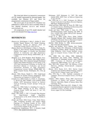 The client part allows an interactive construction of CTL models represented by directed graphs. Are available two libraries (C# and Java) for programmatic construction of large models. 
The server part of our tool (CTL Checker) was published as a Web service and is available online at two Internet locations, use-it.ro and mcheck- useit.rhcloud.com. 
All components of our CTL model checker tool can be downloaded from http://use-it.ro. 
REFERENCES 
(Barnat et al., 2010) Barnat, J., Brim, L., Ročkai, P., 2010. Scalable Shared Memory LTL Model Checking. International Journal on Software Tools for Technology Transfer (STTT), 12(2):139-153. 
(Barnat, Brim et al., 2010) Barnat, J., Brim, L., Češka, M., Ročkai, P., 2010. DiVinE: Parallel Distributed Model Checker (Tool paper). In Parallel and Distributed Methods in Verification and High Performance Computational Systems Biology (HiBi/PDMC), pp. 4- 7. IEEE. 
(Bingham et al., 2010) Bingham, Brad, Bingham, Jesse, M. de Paula, Flavio, Erickson, John, Singh, Gaurav, Reitblatt, Mark, 2010. Industrial Strength Distributed Explicit State Model Checking. In Proceedings of the 2010 Ninth International Workshop on Parallel and Distributed Methods in Verification, and Second International Workshop on High Performance Computational Systems Biology (PDMC-HIBI '10). IEEE Computer Society, Washington, DC, USA, pp 28-36. 
(Bryant, 1986) Bryant, Randal E., 1986. Graph-based algorithms for boolean function manipulation. IEEE Transactions on Computers, C-35(8):677-691. 
(Cimatti et al., 2002) Cimatti, A., Clarke, E., Giunchiglia, F., Roveri, M., 2002. NuSMV: a new symbolic model checker. STTT International Journal on Software Tools for Technology Transfer. Springer Verlag, pp. 410–425. 
(Clarke et al., 1996) Clarke, E., Grumberg, O., Long, D., 1996. Model checking, In M. Broy, Deductive Program Design, NATO ASI Series F, vol. 152, Springer Verlag. 
(Ebert, 1987) Ebert, J., 1987. A Versatile Data Structure for Edge-Oriented Graph Algorithms, Communications of the ACM, Volume 30, Number 6, pp. 513-519. 
(Eisner and Peled, 2002) Eisner, Cindy, Peled, Doron, 2002. Comparing Symbolic and Explicit Model Checking of a Software System, In Proc. SPIN Workshop on Model Checking of Software, volume 2318 of LNCS, Volume 55, pp. 230-239. 
(GraphStream) GraphStream, 2012. A Dynamic Graph Library, http://graphstream-project.org/ 
(Holzmann, 1997) Holzmann, G., 1997. The model checker SPIN. IEEE Trans. on Software Engineering 23, pp. 279–295. 
(Hu, 1995) Hu, A. J., 1995. Techniques for Efficient Formal Verification Using Binary Decision Diagrams, PhD thesis, Stanford University. 
(Huth and Ryan, 2000) Huth, M., Ryan, M., 2000. Logic in Computer Science: Modelling and Reasoning about Systems, Cambridge University Press. 
(Lerda and Sisto, 1999) Lerda, F., Sisto, R., 1999. Distributed-memory model checking with SPIN. In Proc. of SPIN 1999, volume 1680 of LNCS. Springer- Verlag, 1999, pp. 22–39. 
(Lerda et al., 2003) Lerda, Flavio, Sinha, Nishant, Theobald, Michael, 2003. Symbolic Model Checking of Software, Electronic Notes in Theoretical Computer Science, Volume 89, Issue 3, pp. 480–498. 
(Mller, 2004) Mller, A., 2004. dk.brics.automaton. http://www.brics.dk/automaton/ 
(Meulen and Pecheur, 2011) Meulen, José Vander, Pecheur, Charles, 2011. Milestones: A Model Checker Combining Symbolic Model Checking and Partial Order Reduction, NASA Formal Methods, Lecture Notes in Computer Science, Volume 6617, pp. 525- 531. 
(Mir, 2000) Mir, Ali Abbas, 2000. Subhashini Balakrishnan and Sofine Tahar. Modeling and Verification of Embedded Systems using Cadence SMV. Conference on Electrical and Computer Engineering, 2000 Canadian, Vol. 1, pp. 179–183. 
(Parr, 2007) Parr, Terence, 2007. The Definitive ANTLR Reference, Building Domain-Specific Languages, version: 2007. 
(Rozier, 2011) Rozier, K.Y., 2011. Survey: Linear Temporal Logic Symbolic Model Checking, Computer Science Review, Volume 5 Issue 2, pp. 163-203. 
(Rus, 1991) Rus, T., 1991. Algebraic construction of computers. Theoretical Computer Science, Vol 90, pp. 271-308. 
(Tabakov, 2005) Tabakov, Deian, 2005. Experimental Evaluation of Explicit and Symbolic Automata- Theoretic Algorithms, Master of Science thesis, Rice University, Texas. 
(Vardi and Wolper, 1986) Vardi, M.Y., Wolper, P., 1986. An automata-theoretic approach to automatic program verification. In Proc. 1st Symp. on Logic in Computer Science, pages 332-344, Cambridge. 
