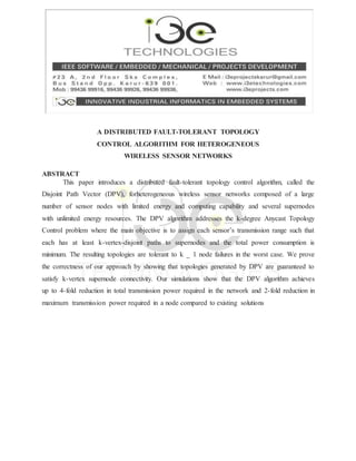 A DISTRIBUTED FAULT-TOLERANT TOPOLOGY
CONTROL ALGORITHM FOR HETEROGENEOUS
WIRELESS SENSOR NETWORKS
ABSTRACT
This paper introduces a distributed fault-tolerant topology control algorithm, called the
Disjoint Path Vector (DPV), forheterogeneous wireless sensor networks composed of a large
number of sensor nodes with limited energy and computing capability and several supernodes
with unlimited energy resources. The DPV algorithm addresses the k-degree Anycast Topology
Control problem where the main objective is to assign each sensor’s transmission range such that
each has at least k-vertex-disjoint paths to supernodes and the total power consumption is
minimum. The resulting topologies are tolerant to k _ 1 node failures in the worst case. We prove
the correctness of our approach by showing that topologies generated by DPV are guaranteed to
satisfy k-vertex supernode connectivity. Our simulations show that the DPV algorithm achieves
up to 4-fold reduction in total transmission power required in the network and 2-fold reduction in
maximum transmission power required in a node compared to existing solutions
 